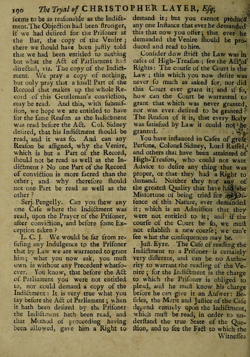 tqo TheTryalof CHRISTO leems to be as reafonable as the Indift- ment.The Objeftion had been Wronger, if we had defired for the Prifoner at the Bar, the copy of the Venire ; there we ihould have been juftly told that we had been entitled to nothing but what the Aft of Parliament had direfted, viz. The copy of the Indict¬ ment. We pray a copy of nothing, but only -pray that a imall Part ol the Record that makes up the whole Re¬ cord of this Gentleman's conviftion, may be read. And this, with fubmif- lion, we hope we are entitled to have for the fame Reafon as the Indictment was read before the Aft. Col. Sidney denied, that his Indiftment fhould be read, and it was fo. And can any Reafon be afligned, why the Venire, which is but a Part of the Record, ihould not be read as well as the In¬ diftment > No one Part of the Record of conviftion is more facred than the other; and why therefore fhould not one Part be read as well as the other ? Serj. Pengeliy. Can you fhew any one Cafe where the Indiftment was read, upon the Prayer of the Prifoner, after conviftion, and before fome Ex¬ ception taken ? L. C. J. We would be far from re¬ futing any Indulgence to the Prifoner that by Law we are wairanted to grant him* what you now ask, you muft own is without any Precedent whatfo- ever. You know, that before the Aft of Parliament you were not entitled to, nor could demand a copy of the Indiftment: It is very true what you lay before the Aft ot Parliament; w hen it hath been defied by the Prifoner the Indiftment hath been read, and that Method of proceeding having been allowed, gave him a Right to ?HER LAYER, Efa ,;| demand it; but you cannot prbduc^ any one Initance that ever he demanded5 this that now you offer; that ever he demanded the Venire fhould be pro¬ duced and read to him. Conlider dow ft rift the Law was in cafes ot High-Treafon ; fee the Aftjof Rights: The courfe of the Court is the Law ; this which you now delire was never fo much as asked for, nor did this Court ever grant it; and if fo, how can the Court be warranted to grant that which was never granted, nor was ever delired to be granted ? The Reafon of it is, that every Body was fati&fied by Law it could notrj.&e - granted. V : You have inftanced in Cafes of greSt Perfons, Colonel Sidney, Lord Ruflelp and others that have been attainted 6f High-Treafon, who could not want Advice to defire any thing that was proper, or that they had a Right to demand. Neither they nor aav of the greateft Quality that have ff||She Misfortune of being tried for* ’|§|J§>t- fence of this Nature, ever demalided it; which is an Ad million that they were not entitled to it; and if the courfe of the Court be fo, we muff not eftablilh a new courfe; we can't fee what the confequences may be. Juft. Eyre. The Cafe of reading the Indiftment to a Prifoner is certainly very different, and can be no Autho¬ rity to warrant rhe reading of the Ve¬ nire ; for the Indiftment is the charge to which the Prifoner is obliged to plead, and he muft know his charge before he can give it an Anfwer: Be- fides, the Merit and Juftice of the Cafe depend entirely upon the Indiftment, which muft be read, in order to un- derftand the true State of the Que- ftion, and to fee the Fail to which the Witnefles