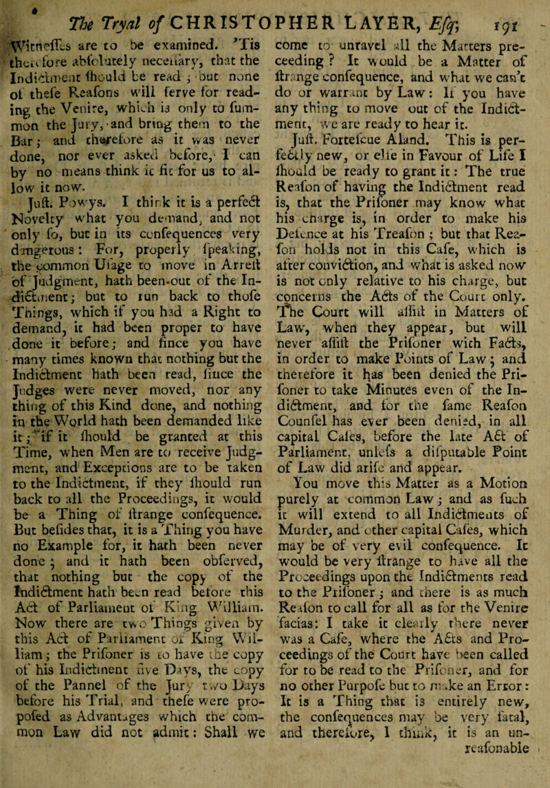 Wittieffcs are to be examined. ’Xis therefore abfolutely neceuary, that the Indictment fhould be read ; out none of thefe Reafons will ferve for read¬ ing the Venire, which is only to fum- mon the Jury, and bring them to the Bar ,* and therefore as it was never done, nor ever asked before,1 I can by no means think it fic for us to al¬ low it now. Juft. P owys. I think it is a perfect Novelty what you demand, and not only fo, but in its ccnfequences very dangerous: For, properly fpeaking, the common Ufage to move in Arreit of Judgment, hath been-out of the In- di&iiient; but to lun back to thofe Things, which if you had a Right to demand, it had been proper to have done it before; and hnce you have many times known that nothing but the Indictment hath been read, lince the Judges were never moved, nor any thing of this Kind done, and nothing in the World hath been demanded like it fmf it fhould be granted at this Time, when Men are to receive Judg¬ ment, and Exceptions are to be taken to the Indictment, if they fhould run back to all the Proceedings, it would be a Thing of Ilrange confequence. But belides that, it is a Thing you have no Example for, it hath been never done * and it hath been obferved, that nothing but the copy of the Indiftment hath been read before this Act of Parliament of King William. Now there are two Things given by this ACf of Parliament of King Wil¬ liam ; the Prifoner is to have ihe copy of his Indictment five Days, the copy of the Pannel of the Jury two Days before his Trial, and thefe were pro- pofed as Advantages which the com¬ mon Law did not admix; Shall we come to unravel all the Matters pre- ceeding ? It would be a Matter of ftrange confequence, and what we can’t do or warrant by Law: li you have any thing to move out of the Indict¬ ment, we are ready to hear it. Juft. Forteicue Aland. This is per¬ fectly new, or die in Favour of Life I ihouid be ready to grant it: The true Reafon of having the Indictment read is, that the Prifoner may know what his cnarge is, in order to make his Defence at his Treafon ; but that Rea¬ fon holds not in this Cafe, which is after convi&ion, and what is asked now is not only relative to his charge, but concerns the ACts of the Court only. T*he Court will affitfc in Matters of Law', when they appear, but will never aflift the Prifoner with FaCts, in order to make Points of Law; and therefore it bas Been denied the Pri¬ foner to take Minutes even of the In¬ dictment, and lor the fame Reafon Counfel has ever been denied, in all capital Cales, before the late A£t of Parliament, unlefs a diiputable Point of Law did arife and appear. You move this Matter as a Motion purely at common Law; and as fuch it will extend to all Indictments of Murder, and other capital Cafes, which may be of very evil confequence. It would be very Ilrange to have all the Proceedings upon the Indi£tments read to the Prifoner ; and there is as much Reafon to call for all as for the Venire facias: I take it clearly there never was a Cafe, where the A£ts and Pro¬ ceedings of the Court have been called for to be read to the Prifoner, and for no other Purpofe but to make an Error: It is a Thing that is entirely new, the confequences may be very fatal, and therefore, I think, it is an un- re afon able