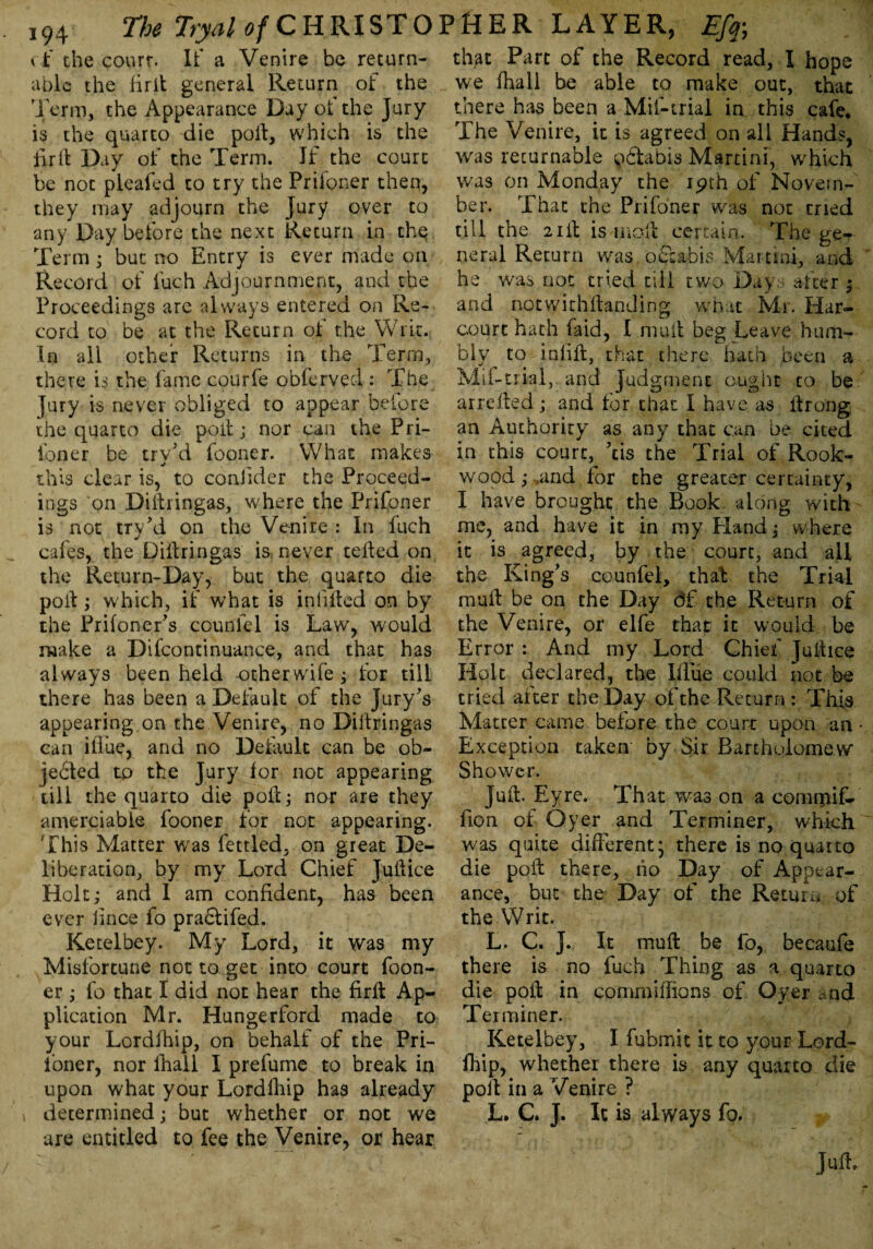 cf the courr. It* a Venire be return able the firlt general Return of the Term, the Appearance Day ot the Jury is the quarto die poll, which is the fir ft Day of the Term. If the court be not pleafed to try the Prifoner then, they may adjourn the Jury over to any Day before the next Return in the Term; but no Entry is ever made on Record of fuch Adjournment, and the Proceedings are always entered on Re¬ cord to be at the Return of the Writ. In all other Returns in the Term, there is the fame eoiurfe obferved : The Jury is never obliged to appear before the quarto die poll; nor can the Pri- ibner be trv'd fooner. What makes this clear is, to conlider the Proceed¬ ings on Diitringas, where the Prifoner is not try hi on the Venire : In fuch cafes, the Diitringas is. never teiled on the Return-Day, but the quarto die poit; which, if what is infilled on by the Priloner's counfel is Law, would make a Difcontinuance, and that has always been held other wife; for till there has been a Default of the Jury's appearing,on the Venire, no Diitringas can ifiue, and no Delault can be ob¬ jected to the Jury for not appearing till the quarto die poll; nor are they amerciable fooner for not appearing. This Matter was fettled, on great De¬ liberation, by my Lord Chief Juitice Holt; and 1 am confident, has been ever iince fo praCtifed. Ketelbey. My Lord, it was my Misfortune not to. get into court (bon¬ er ; fo that I did not hear the firlt Ap¬ plication Mr. Hungerford made to your Lordfhip, on behalf of the Pri- loner, nor lhail I prefume to break in upon what your Lordfhip has already determined; but whether or not we are entitled to fee the Venire, or hear that Part of the Record read, I hope we (hall be able to make out, that there has been a Mil-trial in this cafe. The Venire, it is agreed on all Hands, was returnable gCtabis Martini, which was on Monday the ipth of Novem¬ ber. That the Prifoner was not tried till the 2lit is moil certain. The ge¬ neral Return was oftabis Martini, and he was not tried till two Days alter ; and notwithstanding what Mr. Har- courc hath laid, 1 mult beg Leave hum¬ bly to inlilt, that there hath been a Mil-trial,, and Judgment ought to be arrelted; and for that 1 have as itrong an Authority as any that can be cited in this court, 'cis the Trial of Rook- wood ; .and for the greater certainty, I have brought the Book along with me, and have it in my Hand; where it is agreed, by the court, and all the King's counfel, that: the Trial mult be on the Day 6f the Return of the Venire, or elfe that it would be Error : And my Lord Chief Juitice Holt declared, the Blue could not be tried after the Day of the Return : This Matter came before the court upon an Exception taken by Sir. Bartholomew Shower. Juft. Eyre. That was on a commif- fion of Oyer and Terminer, which was quite different* there is no quarto die poll there, ho Day of Appear¬ ance, but the Day of the Return of the Writ. L. C. J. It mull be lo, becaufe there is no fuch Thing as a quarto die poll in commiftions of Oyer bad Terminer. Ketelbey, I fubmit it to your Lord- fhip, whether there is any quarto die poll in a Venire ? L. C. J. It is always fo.