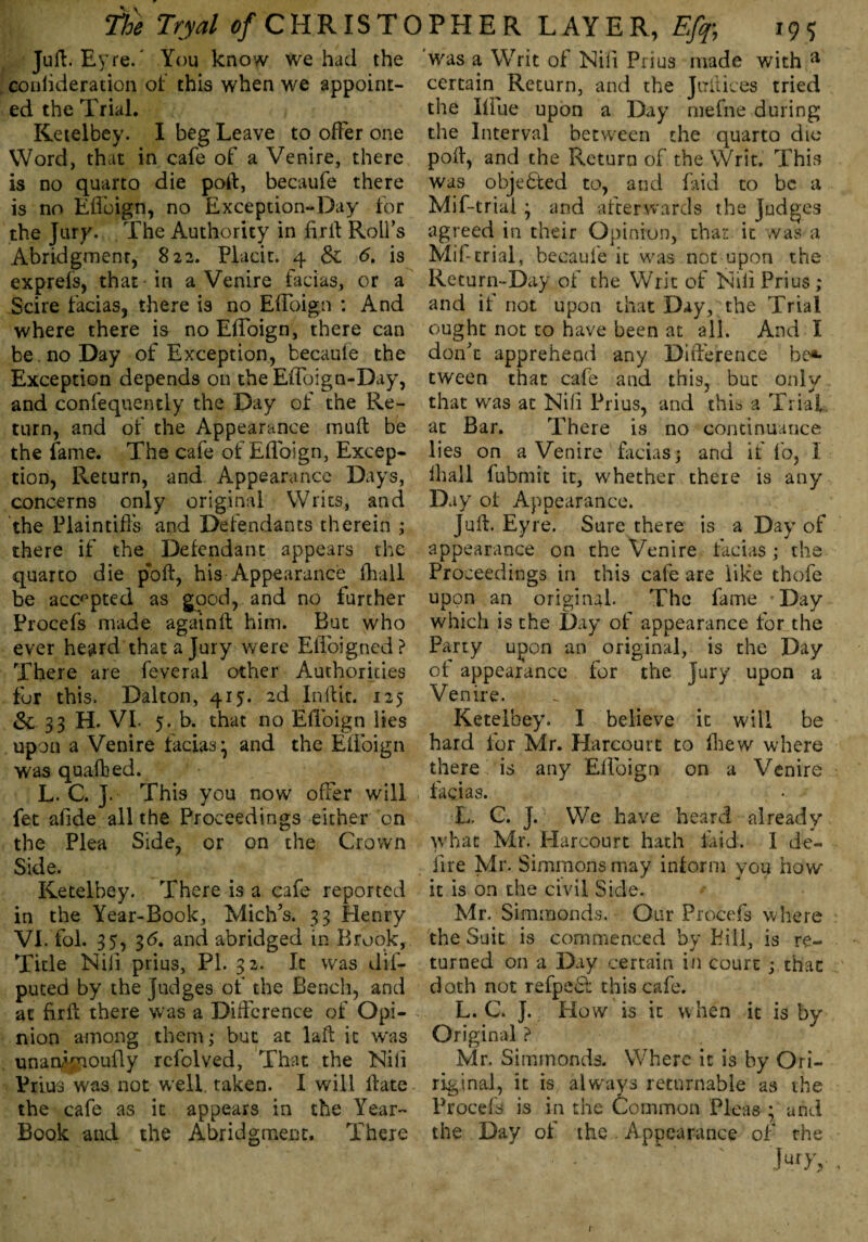 Juft. Eyre.' You know we had the couiideration of this when we appoint¬ ed the Trial. ; Ketelbey. I beg Leave to offer one Word, that in cafe of a Venire, there is no quarto die poll:, becaufe there is no Efloign, no Exception-Day for the Jury. The Authority in fir ft Rolfs Abridgment, 822. Placit. 4 & 6. is exprefs, that in a Venire facias, or a Scire facias, there is no Efloign : And where there is no EfToign, there can be.no Day of Exception, becaule the Exception depends on the Efloign-D< Tb and confequently the Day of the Re¬ turn, and of the Appearance muft be the fame. The cafe of Efloign, Excep¬ tion, Return, and Appearance Days, concerns only original Writs, and the Plaintiffs and Defendants therein ; there if the Defendant appears the quarto die pk>ft, his Appearance (hall be accepted as good, and no further Procefs made againft him. But who ever heard that a Jury were Efloigned? There are feveral other Authorities fur this. Dalton, 415. 2d In Hit. 125 &. 33 H. VI. 5. b. that no Efloign lies upon a Venire facias ^ and the Efloign was quafbed. L. C. J. This you now offer will fet afide all the Proceedings either on the Plea Side, or on the Crown Side. Ketelbey. There is a cafe reported in the Year-Book, Mich’s. 33 Henry VI. fol. 35, 3<5. and abridged in Brook, Title Nili prius, PI. 32. It was dif- puted by the judges of the Bench, and at firft there was a Difference of Opi¬ nion among them; but at laft it was unan/moufly rcfolved, That the Nili Prius was not well taken. I will lfate the cafe as it appears in the Year- Book and the Abridgment. There was a Writ of Nili Prius made with a certain Return, and the Juft ices tried the Blue upon a Day mefne during the Interval between the quarto die poll, and the Return of the Writ. This was objected to, and laid to be a Mif-trial ^ and afterwards the Judges agreed in their Opinion, that it was a Mif-trial, becaufe it was not upon the Return-Day of the Writ of Nili Prius ; and it not upon that Day, the Trial ought not to have been at all. And I don’t apprehend any Difference be*- tween that cafe and this, but only that was at Nili Prius, and this a Trial at Bar. There is no continuance lies on a Venire facias; and if fo, I lhail fubmit it, whether there is any Day of Appearance. Juft. Eyre. Sure there is a Day of appearance on the Venire facias; the Proceedings in this cafe are like thofe upon an original. The fame ’Day which is the Day of appearance for the Party upon an original, is the Day of appearance for the Jury upon a Venire. Ketelbey. I believe it will be hard for Mr. Harcouit to fhew where there bis any Efloign on a Venire facias. L. C. J. We have heard already what Mr. Harcourt hath laid. I de- fire Mr. Simmons may inform you how it is on the civil Side. Mr. Simmonds. - Our Procefs where the Suit is commenced by Bill, is re¬ turned on a Day certain in court ; that doth not refpebl this cafe. L. C. J. Plow is it when it is by Original ? Mr. Simmonds. Where it is by Ori- riginal, it is always returnable as the Procefs is in the Common Pleas ; and the Day of the Appearance of rhe L'y,, f