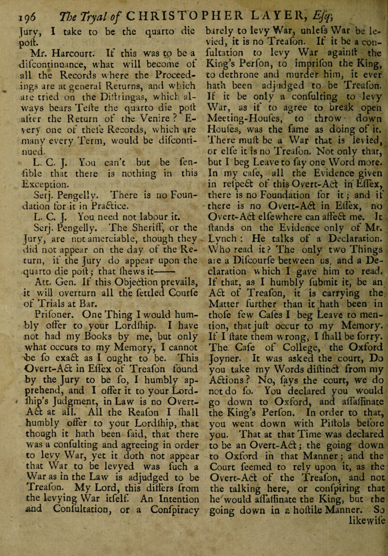 Jury, I take to be the quarto die port. Mr. Harcourt. If this was to be a difcontinoance, what will become of all the Records where the Proceed¬ ings are at general Returns, and which are tried on the Diftringas, which al¬ ways bears Telle the quarto die poll alter the Return of the Venire ? E- very one of theie Records, which are many every Ternij would be difconri- nued. L. C. J. You can’t but be fen- fible that there is nothing in this Exception. Serj. Pengelly. There is no Foun¬ dation for it in Practice. L. C. J. You. need not labour it. Serj. Pengelly. The Sheriff, or the Jury, are not amerciable, though they ~ did not appear on the day of the Re¬ turn, if the Jury do appear upon the quarto die poll; that fhews it—— Att. Gen. If this Objection prevails, it will overturn all the fettled Courfe of Trials at Bar. Prifoner. One Thing I would hum¬ bly offer to your Lordfhip. I have mot had my Books by me, but only what occurs to my Memory, I cannot &e fo exa6f as I ought to be. This Overt-A61 in Effex of Treafon found by the Jury to be fo, I humbly ap¬ prehend, and I offer it to your Lord- fhip’s Judgment, in Law is no Overt- A6t at all. All the Reafon I Ilia 11 humbly offer to your Lordlhip, that though it hath been faid, that there was a confulting and agreeing in order to levy War, yet it doth not appear that War to be levyed was fuch a War as in the Law is adjudged to be Treafom My Lord, this differs from the levying War itfelf. An Intention and Confultation, or a Confpiracy barely to levy War, unlefs War be le* vied, it is no Treafon. If it be a con¬ fultation to levy War againft the King’s Perfon, to imprifon the King, to dethrone and murder him, it ever hath been adjudged to be Treafon. If it be only a confulting to levy War, as if to agree to break open Meeting-Houfes, to throw down Houles, was the fame as doing of it. There mu ft be a War that is levied, or elfe it is no Treafon. Not only that, but I beg Leave to fay one Word more. In my cafe, all the Evidence given in relpe6t of this Overt-A6t in'Effex, there is no Foundation for it; and if there is no Overt-A6l in Eflex, no Overt-A6t elfewhere can affe6I me. It Hands on the Evidence only of Mr. Lynch : He talks of a Declaration. Who read it? The only two Things are a Difcourfe between us, and a De¬ claration which I gave him to read. If that, as I humbly fubmit it, be an Act of Treafon, it is carrying the Matter further than lGhath been in thofe few Cafes I beg Leave to men¬ tion, that juft occur to my Memory. If I ftate them wrong, I fhail be forry. The. Cafe of College, the Oxford Joyner. It was asked the court. Do you take my Words diftind from my A6!ions? No, fays the court, we do not do fo. You declared you would go down to Oxford, and affaflinate the King’s Perfon. In order to that, you went down with Piftols before you. That at that Time was declared to be an Overt-A6l; the going down to Oxford in that Manner; and the Court feemed to rely upon it, as the Overt-A<ft of the Treafon, and not the talking here, or confpiring that he would affaffinate the King, but the going down in a hoftile Manner. So like wife