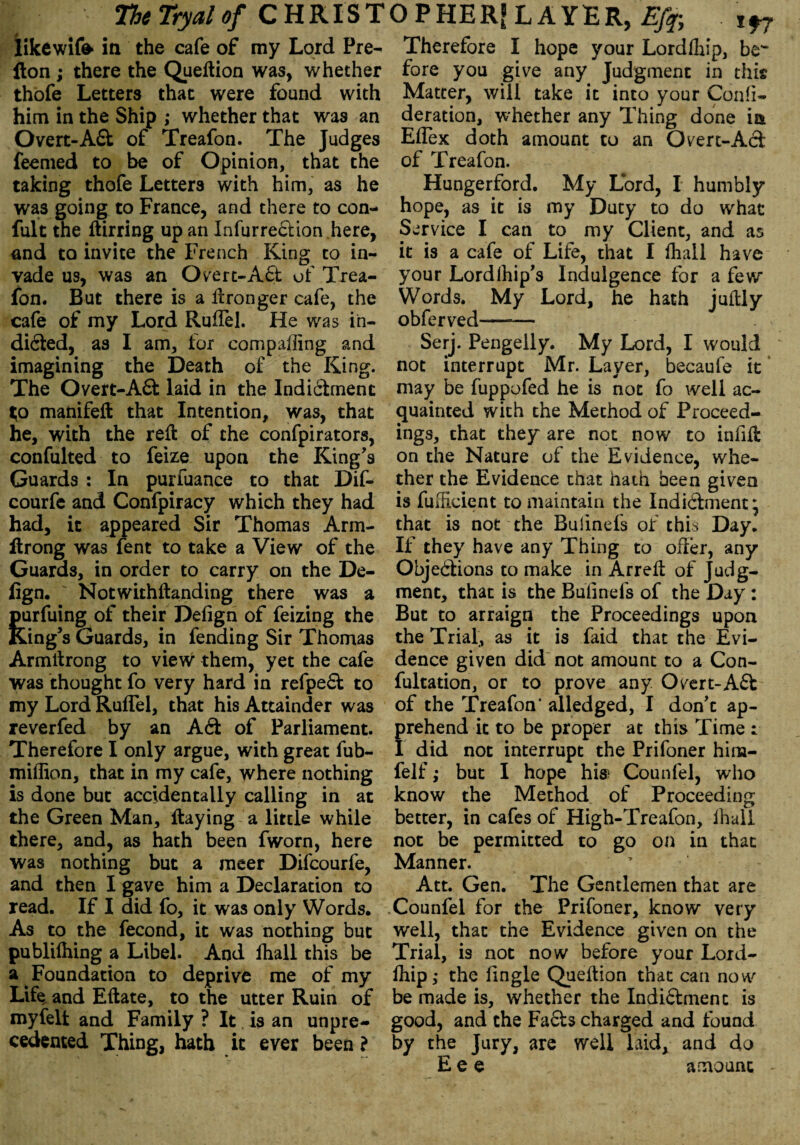 likcwifo in the cafe of my Lord Pre- fton ; there the Queftion was, whether thofe Letters that were found with him in the Ship ; whether that was an Overt-Ad of Treafon. The Judges feemed to be of Opinion, that the taking thofe Letters with him, as he was going to France, and there to con- fult the ftirring up an Infurredion.here, and to invite the French King to in¬ vade us, was an Overt-Aft of Trea¬ fon. But there is a ftronger cafe, the cafe of my Lord Ruilel. He was in¬ dicted, as I am, for comparing and imagining the Death of the King. The Overt-Ad laid in the Indictment t;o manifeft that Intention, was, that he, with the reft of the confpirators, confulted to feize upon the King's Guards : In purfuance to that Dif- courfe and Confpiracy which they had had, it appeared Sir Thomas Arm- ftrong was fent to take a View of the Guards, in order to carry on the De- fign. Notwithftanding there was a purfuing of their Defign of feizing the Kang's Guards, in fending Sir Thomas Armftrong to view them, yet the cafe was thought fo very hard in refped to my Lord RufTel, that his Attainder was reverfed by an Ad of Parliament. Therefore I only argue, with great fub- miffion, that in my cafe, where nothing is done but accidentally calling in at the Green Man, ftaying a little while there, and, as hath been fworn, here was nothing but a meer Difcourfe, and then I gave him a Declaration to read. If I did fo, it was only Words. As to the fecond, it was nothing but publilhing a Libel. And fhall this be a Foundation to deprive me of my Life and Eftate, to the utter Ruin of myfelt and Family ? It is an unpre¬ cedented Thing, hath it ever been ? Therefore I hope your Lordflaip, be'* fore you give any Judgment in this Matter, will take it into your Confi- deration, whether any Thing done ia Eflex doth amount to an Overt-Ad of Treafon. Hungerford. My Lord, I humbly hope, as it is my Duty to do what Service I can to my Client, and as it is a cafe of Life, that I fhall have your Lordlhip's Indulgence for a few Words. My Lord, he hath juftly obferved—— Serj. Pengelly. My Lord, I would not interrupt Mr. Layer, becaufe it may be fuppofed he is not fo well ac¬ quainted with the Method of Proceed¬ ings, chat they are not now to infift on the Nature of the Evidence, whe¬ ther the Evidence that hath been given is fuffioient to maintain the Indidment} that is not the Buiinefs of this Day. If they have any Thing to offer, any Objections to make in Arreft of Judg¬ ment, that is the Buiinefs of the Day : But to arraign the Proceedings upon the Trial, as it is faid that the Evi¬ dence given did not amount to a Con- fultation, or to prove any Overt-Ad of the Treafon' alledged, I don't ap- rehend it to be proper at this Time : did not interrupt the Prifoner hina- felf; but I hope his< Counfel, who know the Method of Proceeding better, in cafes of High-Treafon, ihall not be permitted to go on in that Manner. Att. Gen. The Gentlemen that are Counfel for the Prifoner, know very well, that the Evidence given on the Trial, is not now before your Lord- ftiip,* the fingle Queftion that can now be made is, whether the Indidmenc is good, and the Fads charged and found by the Jury, are well laid, and do E e e amount