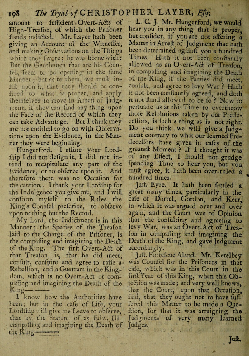19S The Tryalof CHRISTO amount to fufficient, Overt-Adts of High-Treafon, of which the Prifoner Hands indicted. Mr. Layer hath been giving an Account of the Witneffes, and making Observations on the Things which tney fwyre * he was borne with: But the Gentlemen that are his Coun- fel, feem to be opening' in the fame Manner -but asto them, we mu A in¬ fill upon it, that they Should be con¬ fined to what is proper, and apply themfelves to move in Arreft of Judg¬ ment, if they can find anything upon the Face of the Record of which they can take Advantage. But I think they are not entitled to go on with Obferva¬ rious upon the Evidence, in the Man¬ ner they were beginning. Hungerford. I allure your Lord- ihip i did not defign it, I did not in¬ tend to recapitulate any part of the Evidence, or to obferve upon it. And therefore there was no Occaiion for die caution.. I thank your Lordlhip for the Indulgence you give me, and I will conform myfelr to the. Rules the King’s Counfel prefcribe, to obferve upon nothing but the Record. My Lord, the Indictment is in this Manner; the Species of the Treafon laid to the Charge of the Prifoner, is the compailing and imagining the Death of the King. The fir ft Overt-Act of that Trealbn, is, that he did meet, confult, confpire and agree to raife a Rebellion, and aGuerram in the King¬ dom, which is no Overt-Adt of corn- palling and imagining the Death of the King—- I know how the Authorities have been ; but in the cafe of Life, your Lordlhip ill give me Leave to obferve, that bv, the Statute of 25 Edw. III. conip-fling .and imagining the Death of the King— PHER LAYER, Efc L. C. J. Mr. Hungerford, we would hear you in any thing that is proper, but conlider, if you are not offering a Matter in Arreft of Judgment that hath been determined againft you a hundred Times. Hath it not been conllantly allowed as an Overt-Adi of Treafon, in compailing and imagining the Death of the King, if the Parties did meet, confult, and agree to levy War ? Hath it not been conllantly agreed, and doth it not Hand allowed to be fo ? Now to perfuade us at this Time to overthrow thole Refolutions taken by our Prede- ceffors, is fuch a thing as is not right. Do you think we will give a Judg* ment contrary to what our learned Pfe- deceifors have given in cafes of the greate-ft Moment ? If 1 thought it was of any Effebl, I lhould not grudge fpending Time to hear you, but you muft agree, it hath been over-ruled a hundred times. Juft. Eyre. It hath been fettled a great many times, particularly in the cafe of Dorrel, Gordon, and Kerr, in which it was argued over and over again, and the Court was of Opinion that the confulting and agreeing to levy War, was an Overt-Act of Trea¬ fon in compailing and imagining the Death of the King, and gave Judgment accordingly. Juft. Fortefcue Aland. Mr. Ketelbey was Counted for the Prifoners in that cafe, which was in this Court in the firft Year of this King, when this Ob¬ jection was made; and very well knows, that the Court, upon that Occaiion, faid, that they ought not to have fuf- fered this Matter to be made a Que- ftion, for that it was arraigning the Judgments of very many learned Judges.
