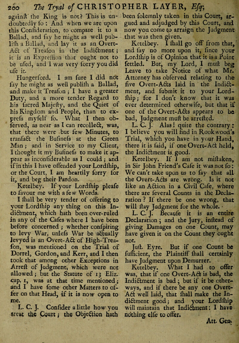 again ft' the King is not? This is un¬ doubtedly fo : And when we are upon this Consideration, to compare it to a Ballad, and fay he might as well pub- lilh a Ballad, and lay it as an Overt- Act of Treafcn in the Indidment; it is an Expreflion that ought not to be ufed, and 1 was very forry you did ufe it. Hungerford. I am fure I did not fay he might as well publiili a Ballad, and make it Treafon ; I have a greater Duty, and a more tender Regard to his facred Majefty, and the Quiet of his Kingdom and People, than to ex- prefs myfelf fo. What I then ob¬ served, as near as I can recoiled, was, that there were but few Minutes, to tranfad the Bufinefs at the Green Man ; and in Service to my Client, I thought it my Bufinefs to make it ap¬ pear as inconliderable as I could ; and if in this I have offended your Lordfhip, or the Court, I am heartily forry for it, and beg their Paidon. Ketelbey. If your Lordfhip pleafe to favour me with a few Words. I fhall be very tender of offering to your Lordfhip any thing on this In¬ dictment, which hath been over-ruled in any of the Cafes where I have been before concerned ,• whether confpiring to levy War, uniefs War be actually levyed is an Overt-Ad of High-Trea- fon, was mentioned on the Trial of Dorrel, Gordon, and Kerr, and I then took that among otl>er Exceptions in Arreft of Judgment* which were not allowed; but the Statute of 13 Eliz. cap. 1, was at that time mentioned; and I have fome other Matters to of¬ fer on that Head, if it is now open to me. ,1 < L. C. J. Confider a little how you threat the Court; the Objection hath been folemnly taken in this Court, ar¬ gued and adjudged by this Court, and now you come to arraign the Judgment that was then given. Ketelbey. I fhall go off from that, and fay no more upon it, fince your Lordfhip is of Opinion that it is a Point fettled. But, my Lord, I muft beg Leave to take Notice of what Mr. Attorney has obferved relating to the five Overt-Ads laid in the Indict¬ ment, and fubmit it to your Lord¬ fhip; for I don’t know that it was ever determined otherwife, but that if one of the Overt-Ads appears to be bad, Judgment muft be arreft<?d. L. C. J. Alas! quite the contrary: I believe you will find in Rook wood’s Trial, which you have in your Hand, there it is faid, if one Overt-Ad held, the Indidment is. good. Ketelbey. If 1 am not miftaken, in Sir John Friend’s Cafe it was not fo: We can’t take upon us to fay that all the Overt-Ads are wrong. Is it not like an Adion in a Civil Cafe, where there are feveral Counts in the Decla¬ ration ? If there be one wrong, that will flay Judgment for the whole. * L. C. J. Becaufe it is an entire Declaration ; and the Jury, inftead of giving Damages on one Count, may have given it on the Count they ought not. Juft. Eyre. But if one Count be fufficient, the Plaintiff fhall certainly have Judgment upon Demurrer. Ketelbey. What I had to offer was, that if one Overt-Ad is bad, the Indidment is bad; but if it be other- ways, and if there be any one Overt- Ad well laid, that fhall make the In¬ didment good; and your Lordfhip will maintain that Indidment: I have nothing elfe to offer. Att. Gen>