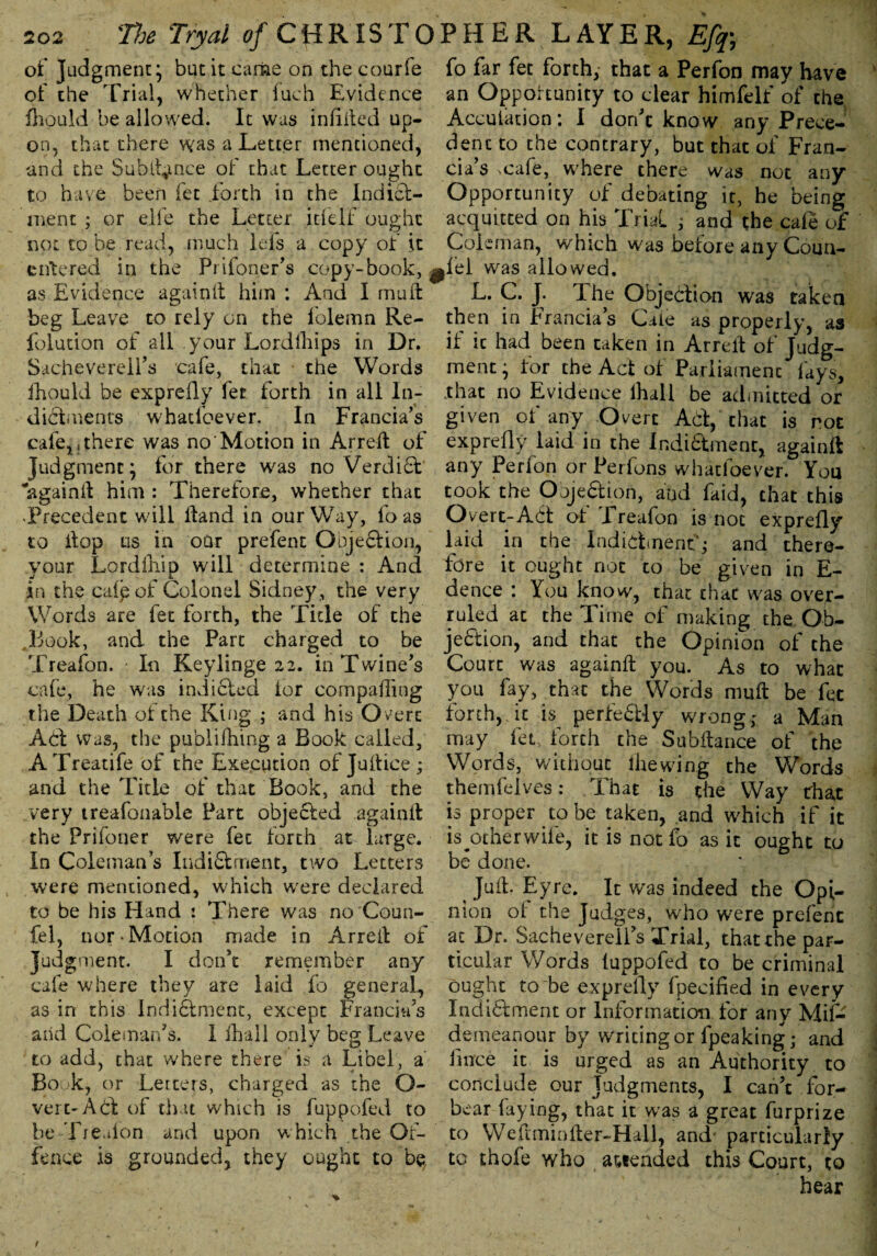 of judgment* but it came on the courfe fo far fet forth, that a Perfon may have of the Trial, whether fuch Evidence an Opportunity to dear himfelf of the fhould be allowed. It was indited up- Accuiation: I don't know any Preee- up- on, that there was a Letter mentioned, and the Subtly nee of that Letter ought to have been fet forth in the Indict¬ ment ; or elfe the Letter itfelf ought not to be read, much Ids a copy of it entered in the Prifoner’s copy-book, ^fel was allowed. -a—« *1 « 1 « I 1 T r* ™ r T- i any dent to the contrary, but that of Fran¬ ck’s .cafe, where there was not any Opportunity of debating it, he being acquitted on his Trial f and the cafe of Coleman, which was before any Coun- as Evidence again!! him : And I mu if beg Leave to rely on the folemn Re- folution of all your Lordlhips in Dr. Sacheverell’s cafe, that the Words fhould be expreily fet forth in all In¬ dictments whatfoever. In Franck’s cafe,.there was no Motion in Arreft of Judgment* for there was no VerdiCt ‘againil him : Therefore, whether that Precedent will Hand in our Way, fo as to Hop us in our prefent OojeClion, your Lordlhip will determine : And in the caipof Colonel Sidney, the very Words are fet forth, the Tide of the Book, and the Part charged to be Treafon. In Keylinge 22. in Twine’s cafe, he was indicted lor comparing the Death of the King • and his O vert Aft was, the publifhing a Book called, A Treatife of the Execution of Juitice ; and the Title of that Book, and the very treafonable Part objected againil the Frifoner were fet forth at large. In Coleman’s Indictment, two Letters were mentioned, which were declared to be his Hand : There was no'Coun- fel, nor-Motion made in Arreit of Judgment. I don’t remember any cafe where they are laid fo general, as in this Indictment, except Franck’s aiid Coleman’s. 1 fhall only beg Leave to add, that where there is a Libel, a’ Bo k, or Letters, charged as the O- vert-Acf of that which is fuppofed to he Tredon and upon which the Of¬ fence is grounded, they ought to L. C. J. T he Objection was taken then in Franck’s Cale as properly, as if it had been taken in Arreit of Judg¬ ment* for the Act ot Parliament fays, .that no Evidence ihall be admitted or given of any Overt Ad, that is rot expreily laid in the IndiCtment, againft any Perfon or Perfons whatloever. You took the Objection, and faid, that this Overt-Ad ol Ereafon is not expreily laid in the Indictment; and there¬ fore it ought not to be given in E- dence : You know, that that was over¬ ruled at the Time of making the Ob¬ jection, and that the Opinion of the Court was againit you. As to what you fay, that the Words mail be fee forth,, it is perfectly wrong; a Man may fet, forth the Subitance of the Words, without (hewing the Words themfelves: That is the Way that is proper to be taken, and which if it is ^ot her wife, it is not fo as it ought to be done. ^ Juit. Eyre. It was indeed the Opi¬ nion of the Judges, who were prefent at Dr. Sachevereii’s Trial, that the par¬ ticular Words luppofed to be criminal ought to be expreily ipecified in every Indidment or Information for any Mifc demeanour by writing or fpeaking; and fmee it is urged as an Authority to conclude our Judgments, I can’t for¬ bear faying, that it was a great furprize to Weftminiler-Hall, and* particularly to thofe who attended this Court, to hear 1