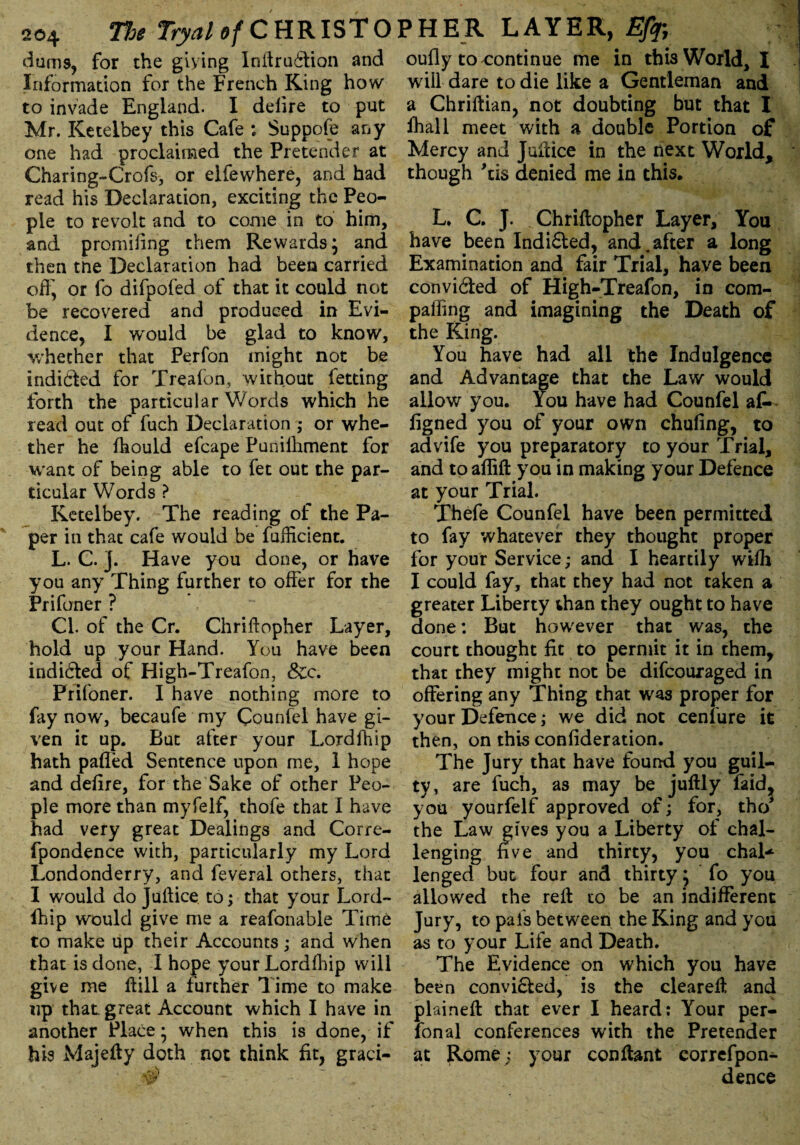 dums, for the giying Inftruffion and Information for the French King how to invade England. I defire to put Mr. Keteibey this Cafe : Suppofe any one had proclaimed the Pretender at Charing-Crofs, or elfewhere, and had read his Declaration, exciting the Peo¬ ple to revolt and to come in to him, and promifing them Rewards; and then tne Declaration had been carried off, or fo difpofed of that it could not be recovered and produced in Evi¬ dence, I would be glad to know, whether that Perfon might not be indicted for Treafon, without letting forth the particular Words which he read out of fuch Declaration ; or whe¬ ther he Ihould efcape Punifhme'nt for want of being able to fet out the par¬ ticular Words ? Keteibey. The reading of the Pa¬ per in that cafe would be fuffident. L. C. ]. Have you done, or have you any Thing further to offer for the Prifoner ? Cl. of the Cr. Chriftopher Layer, hold up your Hand. You have been indi&ed of High-Treafon, &c. Prifoner. I have nothing more to fay now, becaufe my Counfel have gi¬ ven it up. But after your Lordfhip hath palled Sentence upon me, 1 hope and deiire, for the Sake of other Peo¬ ple more than myfelf, thofe that I have had very great Dealings and Corre- fpondence with, particularly my Lord Londonderry, and feveral others, that I would do Juftice to; that your Lord- fhip would give me a reafonable Time to make up their Accounts; and when that is done, I hope your Lordfhip will give me Hill a further Time to make up that, great Account which I have in another Place* when this is done, if his Majelly doth not think fit, graci- oufiy to continue me in this World, X will dare to die like a Gentleman and a Chriftian, not doubting but that I ffiall meet with a double Portion of Mercy and Juftice in the next World, though 'tis denied me in this. L. C. J. Chriftopher Layer, You have been Indi6ted, and.after a long Examination and fair Trial, have been convicted of High-Treafon, in com- pafling and imagining the Death of the King. You have had all the Indulgence and Advantage that the Law would allow you. You have had Counfel at figned you of your own chufing, to advife you preparatory to your Trial, and to aflift you in making your Defence at your Trial. Thefe Counfel have been permitted to fay whatever they thought proper for your Service; and I heartily wifh I could fay, that they had not taken a greater Liberty than they ought to have done: But however that was, the court thought fit to permit it in them, that they might not be difeouraged in offering any Thing that was proper for your Defence; we did not cenfure it then, on this confideration. The Jury that have found you guil¬ ty, are fuch, as may be juftly faid^ you yourfelf approved of; for, tho* the Law gives you a Liberty of chal¬ lenging five and thirty, you chal* lenged but four and thirty; fo you allowed the reft to be an indifferent Jury, to pafs between the King and you as to your Life and Death. The Evidence on which you have be*en convi&ed, is the cleareft and plaineft that ever I heard: Your per¬ fon al conferences with the Pretender at Rome; your conftant correfpon- dence