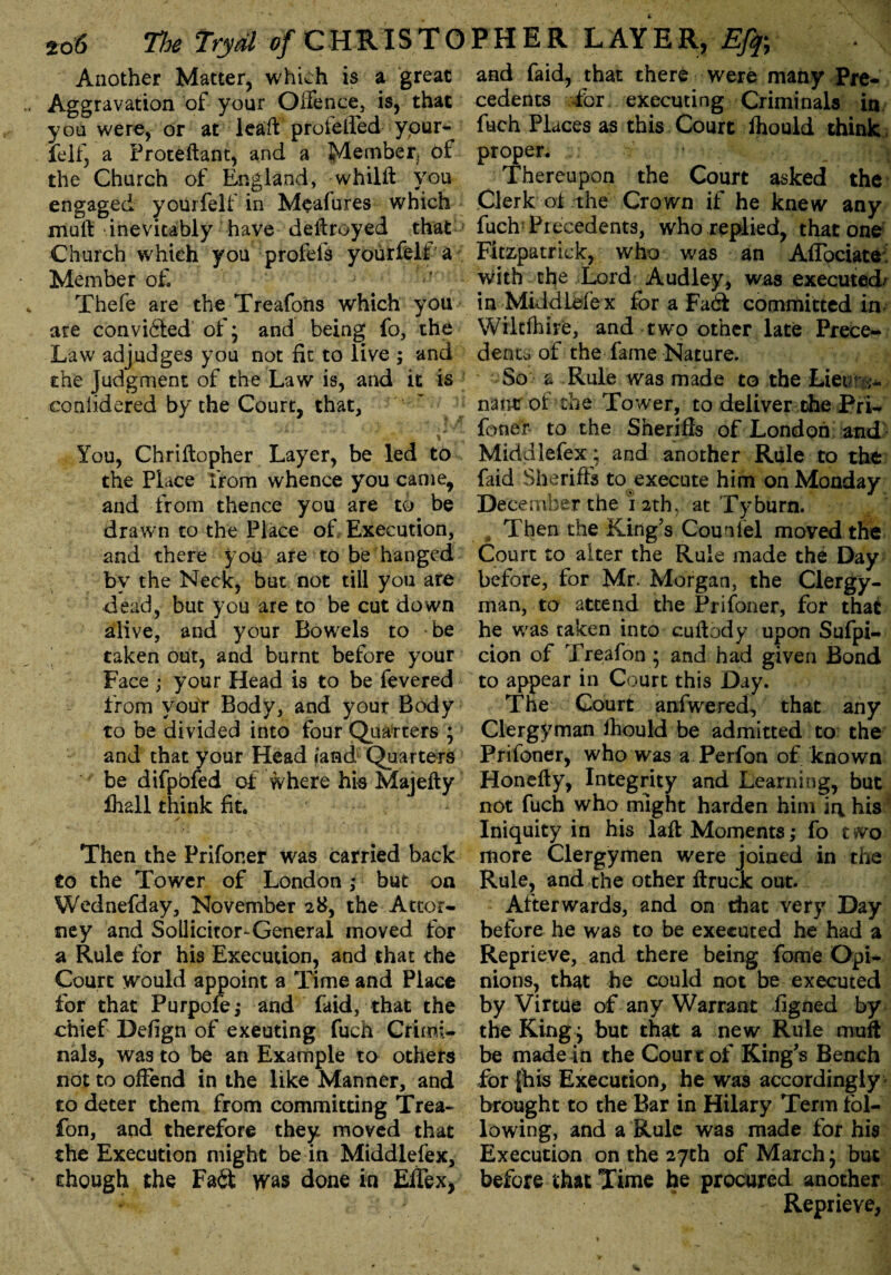 Another Matter, which is a great Aggravation of your Offence, is, that you were, or at lead prolelled your- ielf, a Proteftant, and a Member, of the Church of England, whilft you engaged yourfelf in Meafures which mult inevitably have delfroyed that Church which you profefs yourfelt a Member of. Thefe are the Treafons which you are convicted of; and being fo, the Law adjudges you not fit to live ; and the Judgment of the Law is, and it is conlidered by the Court, that, ' „ • * ■. * j« * ' ^ ■, - * ■ »+ • ..t« . it « You, Chriftopher Layer, be led to the Place from whence you came, and from thence you are to be drawn to the Place of Execution, and there you are to be hanged by the Neck, but not till you are dead, but you are to be cut down alive, and your Bowels to be taken out, and burnt before your Face ; your Head is to be fevered from your Body, and your Body to be divided into four Quarters ; and that your Head fand Quarters be difpbfed of where his Majefty lhall think fit. Then the Prifoner was carried back to the Tower of London ,* but on Wednefday, November 28, the Attor¬ ney and Sollicitor-General moved for a Rule for his Execution, and that the Court would appoint a Time and Place for that Purpofe; and faid, that the chief Defign of exeuting fuch Crimi¬ nals, was to be an Example to othefs not to offend in the like Manner, and to deter them from committing Trea- fon, and therefore they moved that the Execution might be in Middlefex, though the Fait was done in Eifex, and faid, that there were many Pre¬ cedents for executing Criminals in fuch Places as this Court fhould think, proper. Thereupon the Court asked the Clerk of the Crown if he knew any fuch: Precedents, who replied, that one Fitzpatrick, who was an Aflbciate! with the Lord Audley, was executed/ in Middlefe x for a Fa<3 committed in Wikfhire, and two other late Prece¬ dence of the fame Nature. So a Rule was made to the Lieir nant of the Tower, to deliver the Pri¬ foner to the Sheriffs of London and Middlefex; and another Rule to the faid Sheriffs to execute him on Monday December the i 2that Tyburn. Then the King's Counfel moved the Court to alter the Rule made the Day before, for Mr. Morgan, the Clergy¬ man, to attend the Prifoner, for that he was taken into cuftody upon Sufpi- cion of Treafon ; and had given Bond to appear in Court this Day. The Court anfwered, that any Clergyman fhould be admitted to the Prifoner, who was a Perfon of known Honefty, Integrity and Learning, but not fuch who might harden him irv his Iniquity in his laffc Moments,* fo two more Clergymen were joined in the Rule, and the other ftruck out. Afterwards, and on that very Day before he was to be executed he had a Reprieve, and there being fame Opi¬ nions, that he could not be executed by Virtue of any Warrant figned by the King j but that a new Rule muff be made in the Court of King's Bench for fhis Execution, he was accordingly brought to the Bar in Hilary Term fol¬ lowing, and a Rule was made for his Execution on the 27th of March; but before that Time he procured another Reprieve,