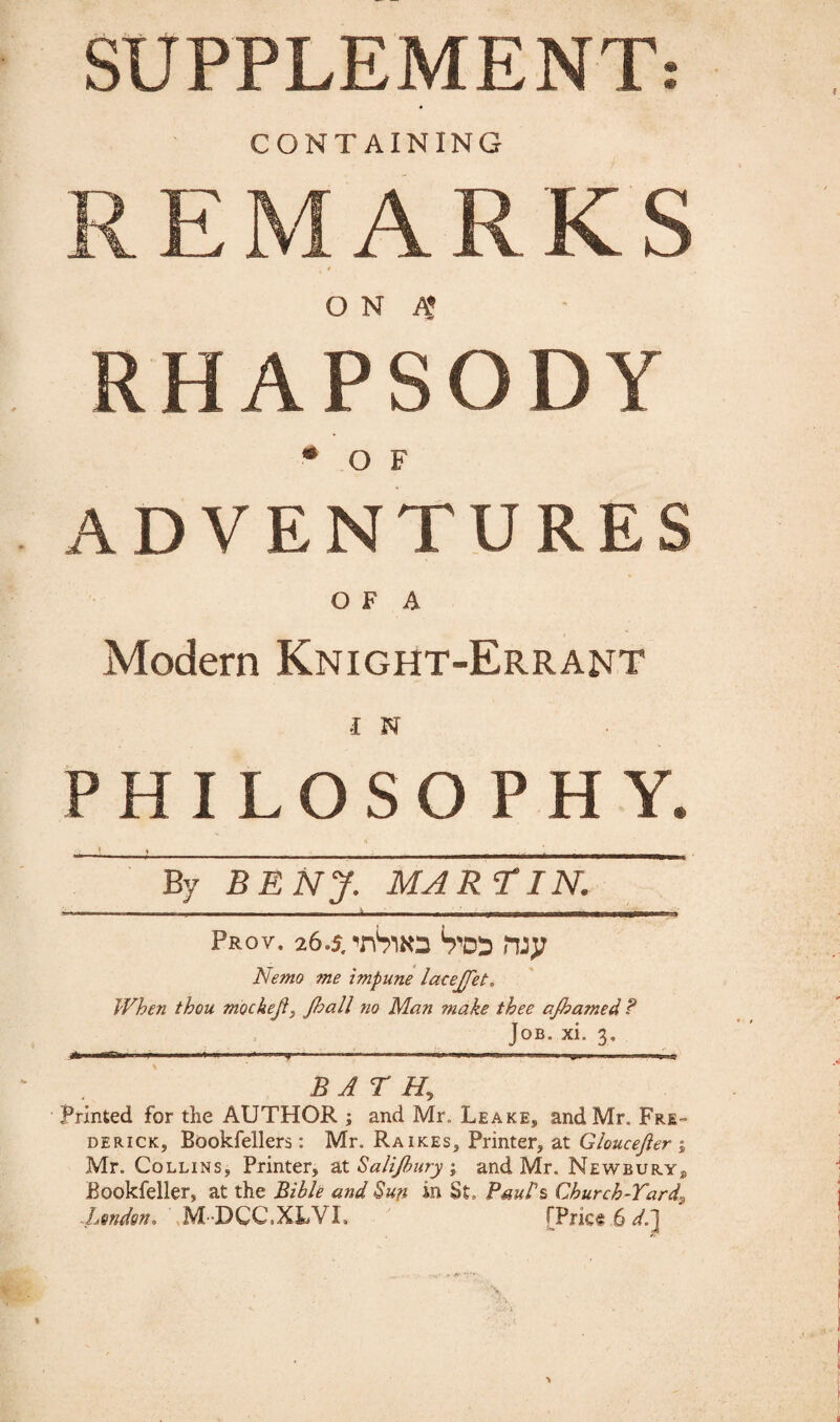 SUPPLEMENT: CONTAINING REMARKS t O N A! RHAPSODY •of ADVENTURES O F A Modern Knight-Errant I N PHILOSOPHY. By BENJ. MARTIN. *r=»=' -t . i - - -h ■■ —---■--*-—• r-7T~ r nuirjiiiTV' Prov. 26.5. Vro rwy Nemo me impune lacejfet, When thou mockejl, Jhall no Man make thee ajhamed ? Job. xl 3, A nm-rr.1' > 1 ■< ». '* —*■——~-'■ 1 r ... ■ w* ■ BATH, Printed for the AUTHOR ; and Mr. Leake, and Mr. Fre¬ derick, Bookfellers: Mr. Raikes, Printer, at Gloucejier j Mr. Collins, Printer, at Sali/bury; and Mr. Newbury, Bookfeller, at the Bible and Sun in St, Paul's Church-Tardy