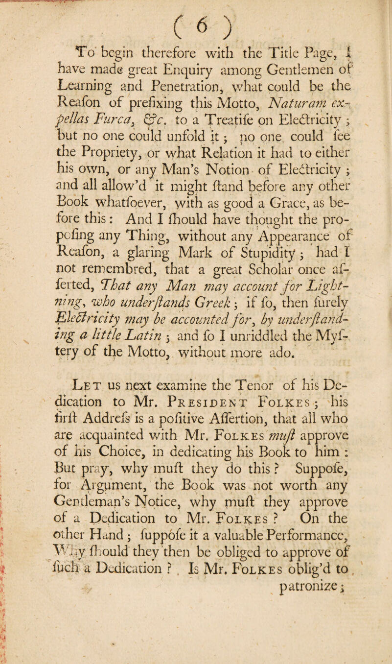 To begin therefore with the Title Page, i have made great Enquiry among Gentlemen of Learning and Penetration, what could be the Reafon of prefixing this Motto, Naturam ex- pellas Furcat Qca to a Treatife on Electricity 3, but no one could unfold it; no one could fee the Propriety, or what Relation it had to either his own, or any Man’s Notion of Eledtricity ; and all allow’d it might ftand before any other Eook whatfoever, with as good a Grace, as be¬ fore this: And I fhould have thought the pro- pcfing any Thing, without any Appearance of Reafon, a glaring Mark of Stupidity3 had I not remembred, that a great Scholar once af- ferted, Fhat any Man may account jor Light¬ ning, who under ft ands Greek3 if fo, then furely Ele 51 n city may be accounted for, by under ft and- ing a little Latin 3 and fo I unriddled the Myf- tery of the Motto, without more ado. Let us next examine the Tenor of his De¬ dication to Mr. President Folkes; his fir ft Addrefs is a pofitive After tion, that all who are acquainted with Mr. Folkes muft approve of his Choice, in dedicating his Book to him : But pray, why muft they do this ? Suppofe, for Argument, the Book was not worth any Gentleman’s Notice, why muft they approve of a Dedication to Mr. Folkes ? On the other Hand ; fuppofe it a valuable Performance, Why fhould they then be obliged to approve of fuch a Dedication ? Is Mr. Folkes oblig’d to patronize \
