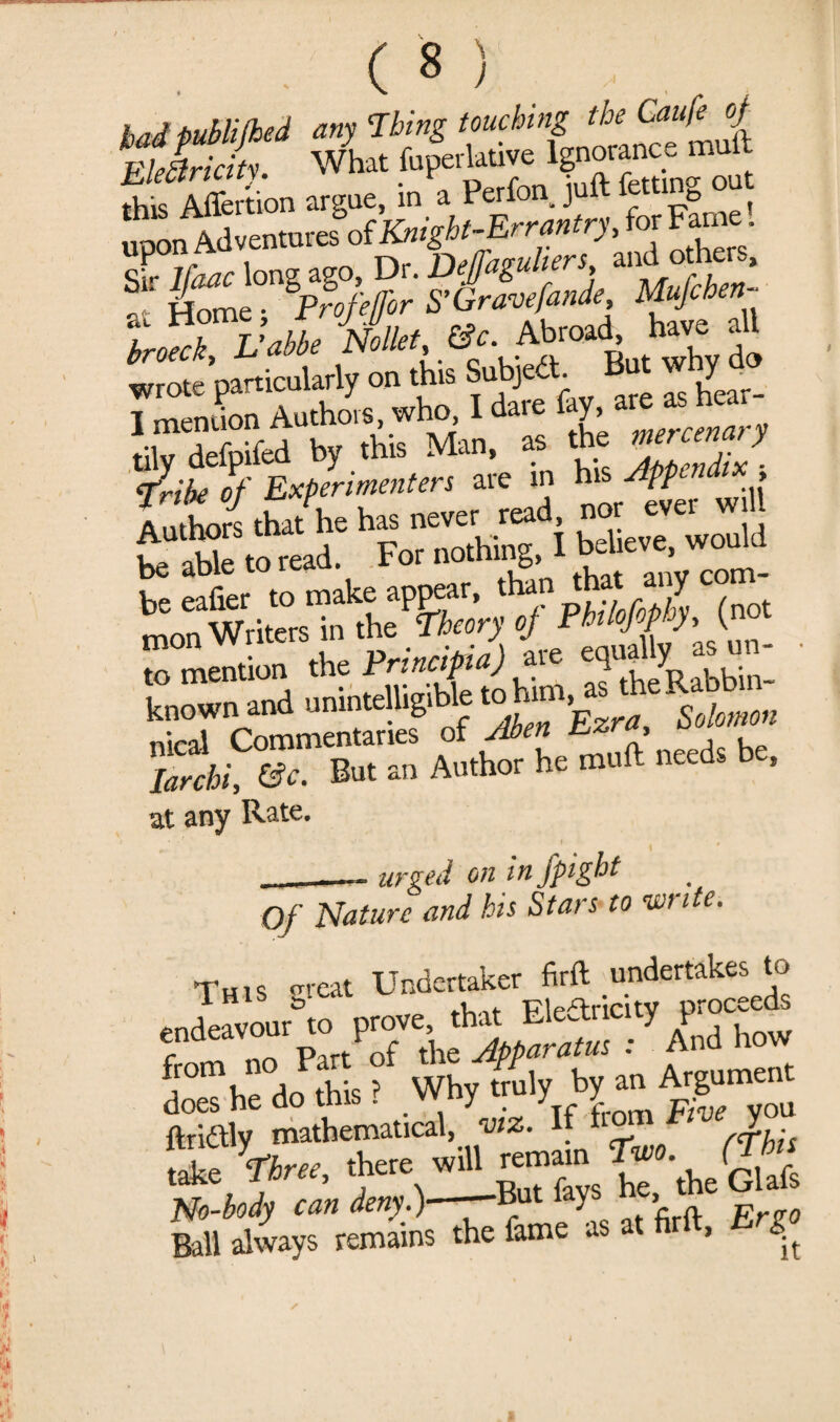 \ bad i>ubli(hed any Thing touching the Caufe of FlJri itv What fuperlative Ignorance mult fht Merfcn argue, in a Perfon juft fetting out upon Adventures of Knight-Errantry, for Fame. tSTvM. Abroad * wrote particularly on this Subjed. Y T !Tlpn,,on Authors, who, I dare fay, are as hea, frit^t^nt^ in to ffK ^^Writos^n^he^§^oVji’^^F/’//^/’l^Jnot to mention the Principia) are eqm Y ^ known and unintelligible S« W, larcbi, (Sc. But an Author he rauft needs b , at any Rate. urged on infpight . ■■ ■—* ur ..JX . Of Nature and his Stars to -write. This great Undertaker firft undertakes to entoour6 o prove, .bat Elearicity proceeds from no Part of the Apparatus : And how j i ? Why truly by an Argument mathematical, 7«*. If Ball always remains the fame as at firft, Ergo