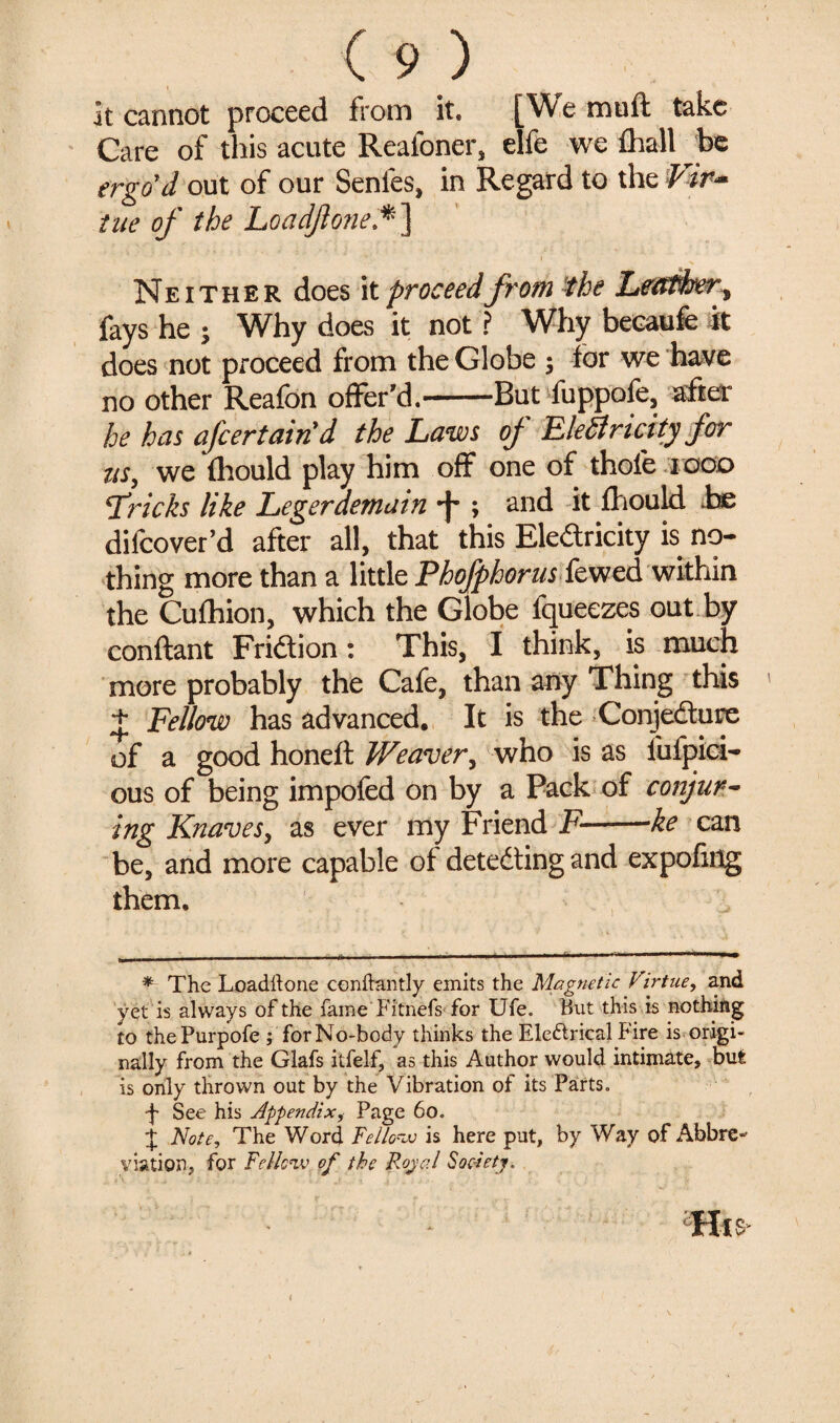 . It cannot proceed from it, [Wemuft take Care of this acute Reafoner, elfe we fhall be ergo'd out of our Senfes, in Regard to the Vir~ tae of the Loadjlone.*] Neither does it proceed from the Leather, fays he ; Why does it not ? Why becaufe it does not proceed from the Globe ; for we have no other Reafon offer'd.-But fuppofe, after he has afeertain d the Laws oj~ FleSlricity for us, we (hould play him off one of thofe 1000 5Tricks like Legerdemain ; and it fliould be difeover’d after all, that this Eledricity is no¬ thing more than a little Phofphorus kwed within the Cufhion, which the Globe lqueezes out by conftant Fridion: This, I think, is much more probably the Cafe, than any Thing this + Fellow has advanced. It is the Conjedure of a good honeft Weaver, who is as fufpici- ous of being impofed on by a Pack of conjur¬ ing Knaves, as ever my Friend F--ke can be, and more capable of deteding and expofing them. * The Loadftone conftantly emits the Magnetic Virtue, and yet is always of the fame Fitnefs for Ufe. Hut this is nothing to thePurpofe ; for No-body thinks the Electrical Fire is origi¬ nally from the Glafs itfelf, as this Author would intimate, but is only thrown out by the Vibration of its Parts. •j* See his Appendix, Page 60. J Note, The Word Fellow is here put, by Way of Abbre¬ viation, for Fellow of the Royal Society, His i