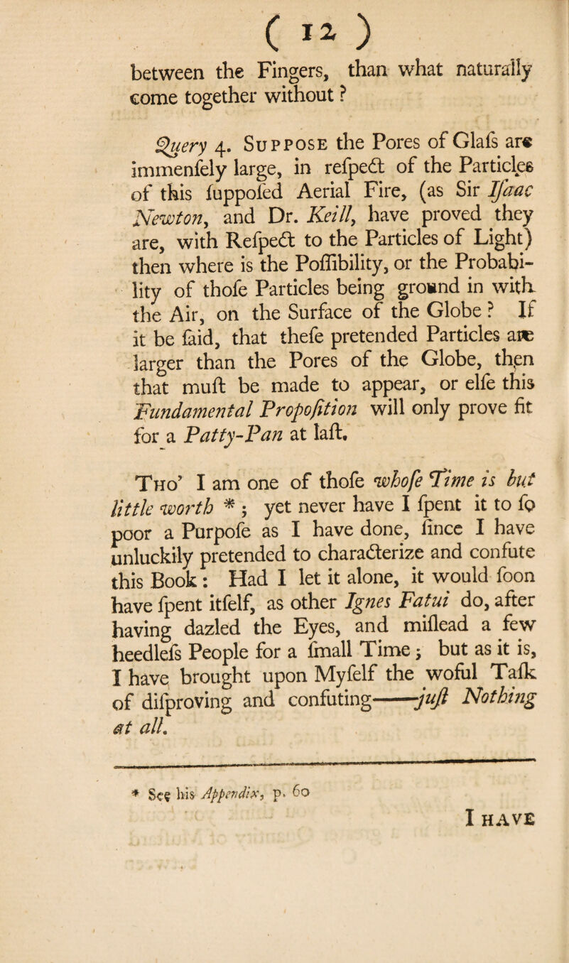 between the Fingers, than what naturally come together without ? Query 4. Suppose the Pores of Glafs are inimenfely large, in refpeft of the Particles of this fuppoled Aerial Fire, (as Sir IJ'aac Newton, and Dr. Keill, have proved they are, with RefpeCt to the Particles of Light) then where is the Poffibility, or the Probabi¬ lity of thofe Particles being ground in with the Air, on the Surface of the Globe ? If it be faid, that thefe pretended Particles aw larger than the Pores of the Globe, then that muft be made to appear, or elfe this Fundamental Propofition will only prove fit for a Patty-Pan at laft. Tho’ I am one of thofe ivhofe 'Time is bu* little worth * ; yet never have I fpent it to f<? poor a Purpofe as I have done, lince I have unluckily pretended to characterize and confute this Book: Had I let it alone, it would foon have fpent itfelf, as other Ignes Fatal do, after having dazled the Eyes, and miflead a few heedlels People for a ftnall Time; but as it is, I have brought upon Myfelf the wofial Talk of difproving and confuting-juft Nothing at all. * Scv liis Appendix, p* to