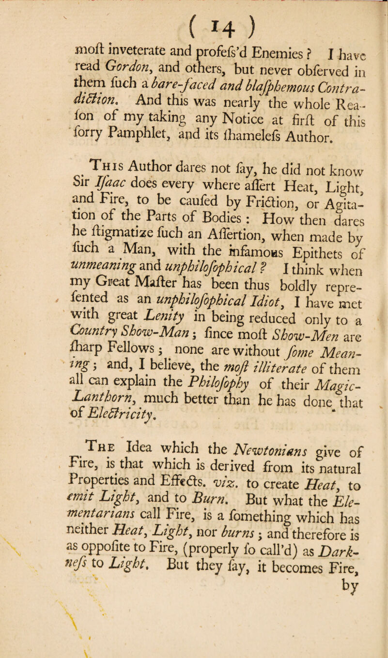 Bioft inveterate and profeis’d Enemies ? I have read Gordon, and others, but never oblerved in them fuch a bare-faced and blajphemous Contra¬ diction. And this was nearly the whole Rea- ion of my taking any Notice at firft of this forry Pamphlet, and its thamelefs Author. , This Author dares not lay, he did not know Sir Ifaac does every where alfert Heat, Light, and Fire, to be caufed by Fridion, or Agita¬ tion of the Parts of Bodies: How then dares he ftigmatize fuch an Alfertion, when made by luch a Man, with the inlamoHS Epithets of unmeaning and unphilofophical ? I think when my Great iMafler has been thus boldly repre- fented as an unphilofophical Idiot, I have met with gieat Lenity in being reduced only to a Country Show-Man 5 fince moll Show-Men are fharp Fellows; none are without fame Mean¬ ing ; and, I believe, the moft illiterate of them all can explain the Philofophy of their Magic- Lanthorn, much better than he has done that of Eledfricity. t The Idea which the Newtonians give of Fire, is that which is derived from its natural Properties and Elfeds. viz. to create Heat, to emit Light, and to Burn. But what the Ele¬ ment arians call Fire, is a fomething which has neither Heat, Light, nor burns j and therefore is as oppolite to Fire, (properly fo call’d) as Dark- nefs to Light. But they fay, it becomes Fire, by Y  ••