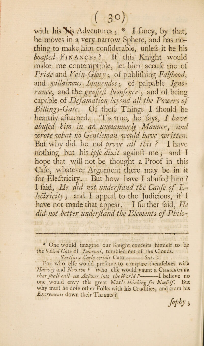 ( 3°) with his Adventures; * I fancy, by that, he moves in a very narrow Sphere, and has no¬ thing to make him considerable, unlefs it be his boajlcd Finances ? If this Knight would make me contemptible, let him accufe me of Pride and Vain-Glory , of publishing Faljhood, and villainous Innuendos; of palpable Igno¬ rance, and the grojj'ejl Nonfence ; and of being capable of Defamation beyond all the Powers of Billings-Gatc. Of thefe Things I ihould be heartily amarned. Tis true, he fays, 1 have abufed him in ah unmannerly Marnier, and wrote what no Gentleman would have written. But why did he not prove all this ? I have nothing but his ipfe dixit againft me • and I hope that will not be thought a Proof in this Cafe, whatever Argument there may be in it for Electricity. But how have I abufed him ? I faid, He did not underf and the Caufe of E- ledlricity $ and I appeal to the Judicious, if I have not made that appear. I further faid, He did not better unaerftand the Elements of Philo- * One would imagine our Knight conceits himfelf to he the ’Third. Cato of 'Juvenal, tumbled out of the Clouds. Tertius e Coelo cecidit Cato.-Sat. 2. For who elfe would prefume to compare themfelves with Harvey and Newton ? Who elfe would vaunt a Character that Jhail caU an Anguser into the World ?-1 believe no one would envy this great Man’s thinking for himfelf. But why mull he doie other Folks with his Crudities, and cram his Excrements down their Throats ? f°Pb