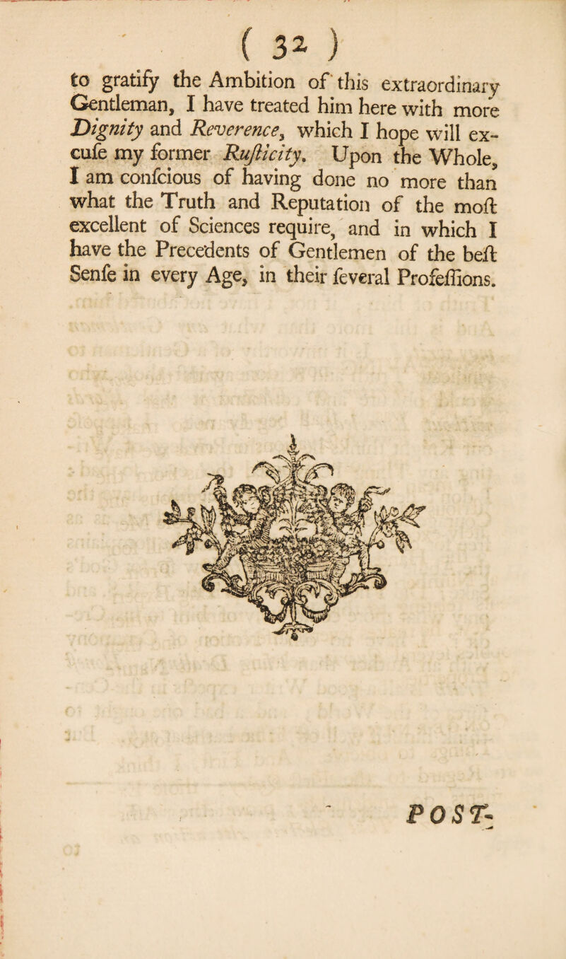 ( 3* ) to gratify the Ambition of this extraordinary Gentleman, I have treated him here with more Dignity and Reverence, which I hope will ex- cufe my former Rujlicity. Upon the Whole, I am confcious of having done no more than what the Truth and Reputation of the moft excellent of Sciences require, and in which I have the Precedents of Gentlemen of the bell. Senfe in every Age, in their feveral Profeffions. POST-