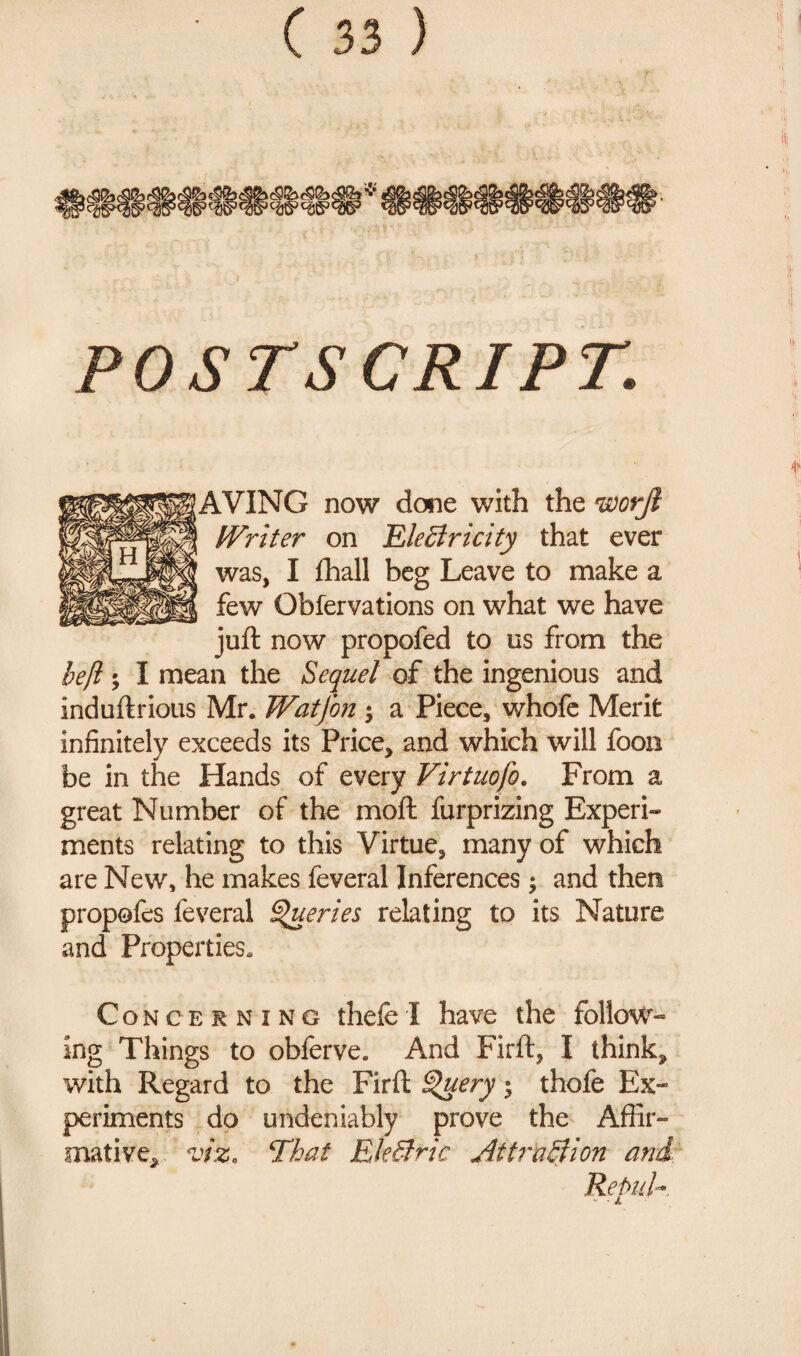 POSTS CRIPT. AVING now done with the worji tVriter on Electricity that ever was, I flhall beg Leave to make a few Obfervations on what we have juft now propofed to us from the heft; I mean the Sequel of the ingenious and induftrious Mr. Watjon $ a Piece, whofe Merit infinitely exceeds its Price, and which will foon be in the Hands of every Virtuofo. From a great Number of the moft furprizing Experi¬ ments relating to this Virtue, many of which are New, he makes feveral Inferences; and then propofes feveral Queries relating to its Nature and Properties. Concerning thefe I have the follow¬ ing Things to obferve. And Firft, I think, with Regard to the Firft ^uery -y thofe Ex¬ periments do undeniably prove the Affir¬ mative, viz, ‘That EleCtric Attraction and. Repul-.