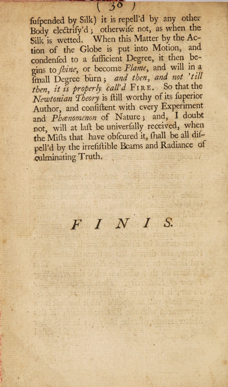 TT°' ) fufpended by Silk) it is repell’d by any other Body eledtrify’d; otherwife not, as when the Silk is wetted. When this Matter by the Ac¬ tion of the Globe is put into Motion, and condenfed to a fufficient Degree, it then be¬ gins to Jhine, or become Flame, and will in a fmall Degree burn; and then, and not ’till then, it is properly call’d Fire. So that the Newtonian Fheory is ftill worthy of its fuperior Author, and confident with every Experiment and Fhcenomenon of Nature; and, I doubt not, will at laft be univerfally received, when theVlifts that have obfcured it, fhall be all dif- pell’d by the irrefiftible Beams and Radiance of culminating Truth. finis.