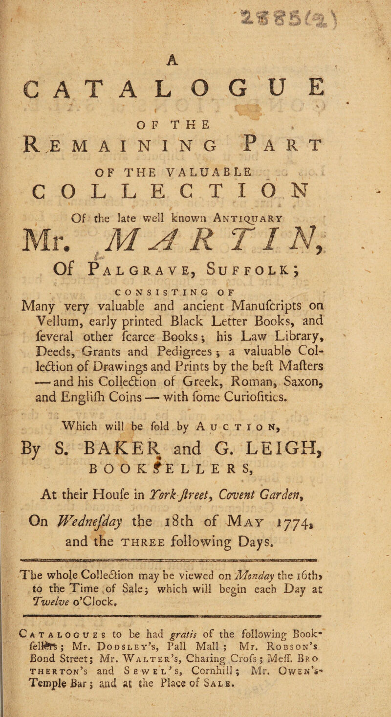fig 3 CATALOGUE O F T K E Remaining Part OF THE VALUABLE COLLECTION Of the late well known Antiquary Of Palgrave, Suffolk; CONSISTING OF Many very valuable and ancient Manufcripts on Vellum, early printed Black Letter Books, and feveral other fcarce Books; his Law Library, Deeds, Grants and Pedigrees ; a valuable Col¬ lection of Drawings and Prints by the belt Mailers — and his Collection of Greek, Roman, Saxon, and Englifh Coins — with fome Curiofities. Which will be fold by Auction, By S. BAKER and G. LEIGH* BOOKSELLERS, At their Houfe in York ftreet> Covent Garden, On Wednefday the 18th of May 1774* and the three following Days, 33333 The whole ColleCHon may be viewed on Monday the i6th» to the Time .of Sale 5 which will begin each Day at Twelve o’Clock, Catalogues to be had gratis of the following Book* felfcrs,; Mr. Dodsley’s, Pall Mall; Mr. Robson’s Bond Street; Mr. Walter’s, Charing Crofs; Me IT. Bro therton’s and Sewel’s, Cornhill; Mr. Owen’s* Temple Bar; and at the Place of Sale,