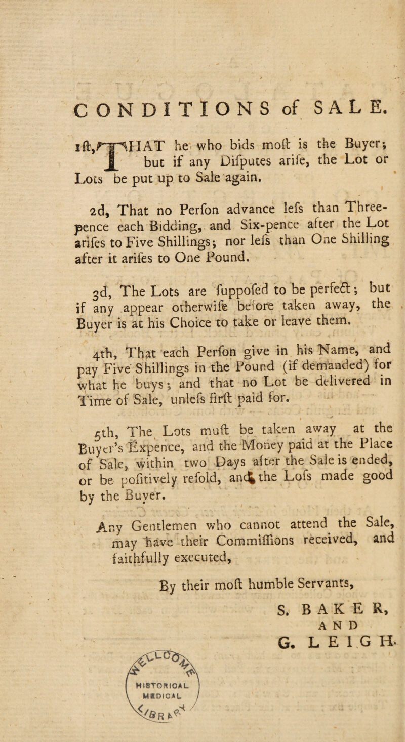 CONDITIONS of SALE. iftjfT^HAT he who bids moil is the Buyer*, I but if any Difputes arile, the Lot or Lots be put up to Sale again. 2d, That no Perfon advance lefs than Three¬ pence each Bidding, and Six-pence after the Lot arifes to Five Shillings; nor lefs than One Shilling after it arifes to One Pound. 3d, The Lots are fuppofed to be perfect; but if any appear otherwise beiore taken away, the Buyer is at his Choice to take or leave them. 4th, That each Perfon give in his Name, and pay Five Shillings in the Pound (if demanded) for what he buys; and that no Lot be delivered in Time of Sale, unlefs firft paid for. 5th, The Lots muft be taken away at the Buyer’s Expence, and the Money paid at the Place of Sale, within two Days alter the Sale is ended, or be pofitively refold, and* the Lofs made good by the Buyer. Any Gentlemen who cannot attend the Sale, may Fave their CommifTions received, and faithfully executed, By their mod humble Servants, S. BAKER, AND HISTORICAL M8DICAL / v</Sr G. LEIGH.