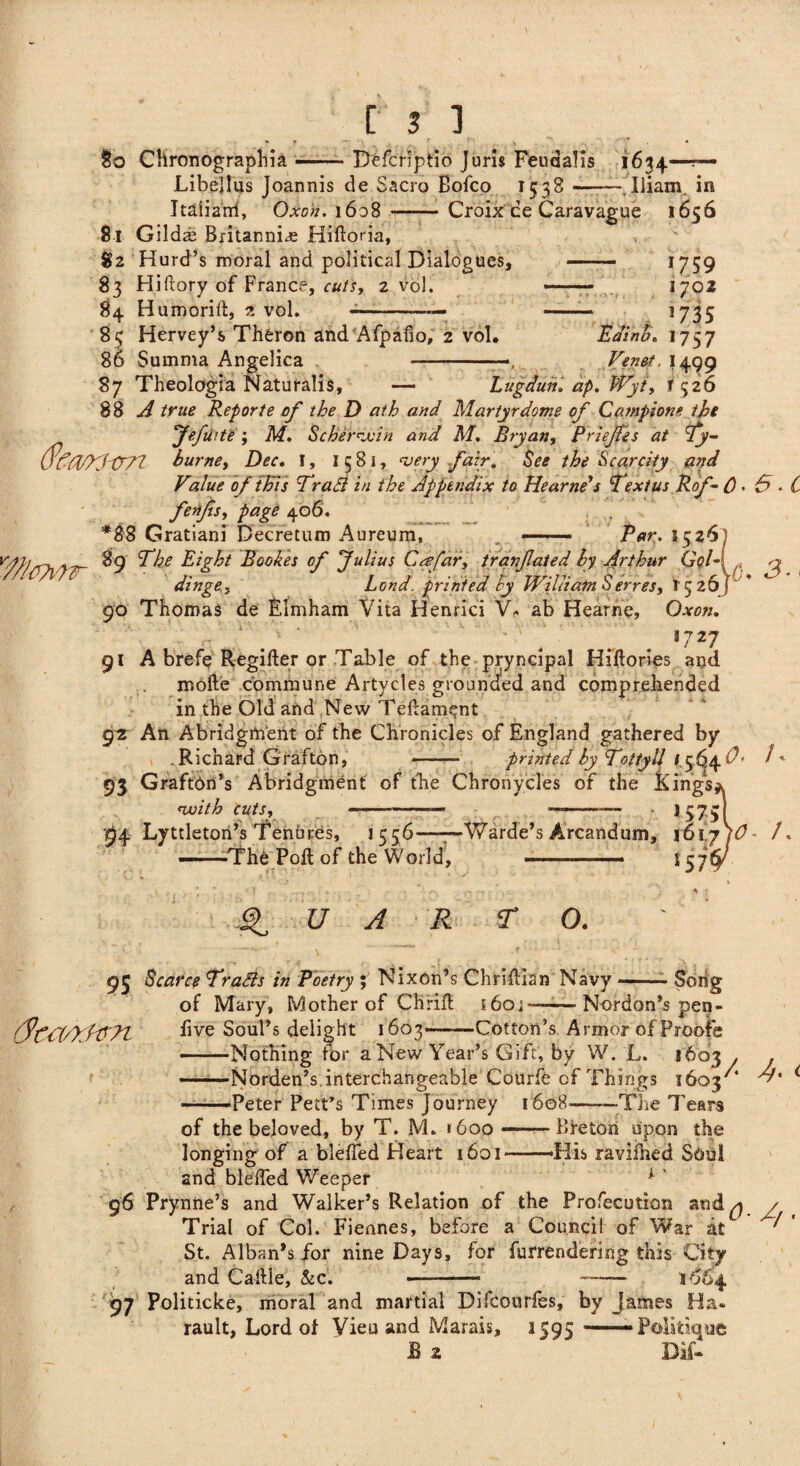 §o Chronographia-Defcriptio Juris Feuaalis 1634—?— Libejlus Joannis de Sacra Bofco 1538 --JUiam. in Italian!, Oxon. 1608 1—— Croix ce Caravague 1656 81 Gilds Britannia Hiftoria, 82 Hurd’s moral and political Dialogues, 83 Hiftory of France, cuts, 2 vol. 84 Humoriit, z vol. --— 85 Hervey’s Thferon and Afpalio, 2 vol. 86 Summa Angelica - 87 Theologia Naturalis, — Lugduit. ap. Wyt, f <526 Edinb Ven&t, I499 17 59 1702 3 735 *757 88 A true Report e of the D at h and Martyr dome of Campione tbi „ 7*fi> it?; M. Sc be rejoin and M. Bryan, Briefes at Ty- burne, Dec. I, 1581, very fair. See the Scarcity and Value of this Traflt in the Appendix to Hearnds Text us Rof- 0« 0 • C fetifs, page 406. *88 Gratiani Decretum Aureum, ——— Par. 1526] y7r 89 The Eight Bookes of Julius C o’far, tranfated by Arthur Gel- , n dinge, Lend, printed by William Serres, 1526; 90 Thomas de Elmham Vita Henrici V* ab Hearne, Oxon. J727 91 A brefe Regifter or Table of the pryncipal Hiftories and mofte commune Artycles grounded and comprehended in the Old and New Tedament 92 An Abridgment of the Chronicles of England gathered by .Richard Grafton, - printed by Toltyll 1564^' /' 93 GraftOnY Abridgment of the Chronycles of the Kings* with cuts, ---— ■ — j 575I 94 Lyttleton’s Tenures, 1556——Warde’s Arcandum, \61yjO- /. ——The Poll of the World, — ■ ■■ ■■■— 1376^/ Q U A R r 0. <yca/xwt 93 Scarce Tradls in Poetry ; Nixon’s Chriftlan Navy of Mary, Mother of Chrifh j 60; — Nordan’s pea- five Soul’s delight 1603-Cotton’s Armor of Proofs —Nothing for a New Year’s Gift, by W. L. 1603 . —Norden’s.interchangeable Courfe of Things 1603'* —-Peter Pelt’s Times Journey 1608-—The Tears Jh < of thebeloved, by T. M» »600— Breton upon the longing of a bleffed Heart 1601 —His ravifhed Soul and bleffed Weeper k ‘ 96 Prynne’s and Walker’s Relation of the Profecution and q Trial of Col. Fiennes, before a Council of War at St. Alban’s for nine Days, for furrendering this City and Caftle, &c. --- — A 97 Politicke, moral and martial Difcourfes, by James Ha- rauit, Lord ot Vieu and Marais, 1595 -——Politique B 2