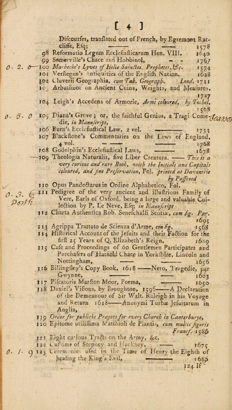 Bifcourfes, translated out of French, by Egremont Rat- clifFe, Efq; -- - 1578 98 Reformatio Legum Ecclefiafticarum Hen. VIII. 1640 99 Somerville’s Chace and HobbinoJ, — - 17^7 2* 6—100 Ma'becke's Lyves of Holie S&indles, Prophet es,igpc. >^'74 101 Verftegan’s Antiquities of the Englifh Nation. 1628 |02 Cluverii Geographia, cum Tab, Geograph. bond. *711 lOj Arbuthnot on Ancient Coins, Weights, and Meafures, O' 5' 0 0 ■ 3. 0 P<r/M O' /• Oj 17z7 104 Leigh’s Accedens of Armorie, Jims coloured, by foihel, it 568 105 Diana’s Grcve ; or, the faithful Genius, a Tragi-Come-^^/^ die, in Manujcript, 106 Burn’s Ecciefiaftical Law, 2 voh ■—-- *733 107 Blackftone’s Commentaries on the laws of England, 4 voh ^- --— i 76$ ro8 Godolphin’s Ecclefiaftical Laws, - 1678 309 Theologia Naturalis, five Liber Creatura. - This is a ‘very curious and rare Book, vuilh the Initials ana Capitals coloured, and fine Prefer vat ion, Fol. printed at Daventrie by Pajfroed no Opus Pande&arusin Ordine Alphabetico, Fol. 111 Pedigree of the very ancient and illuftrious Family of Vere, Earls of Oxford, being a large and valuable Col- lediion by P. Le Neve, Efq; in Manvfript 112 Charta Authentica Rob. Senefchalli Scotia', cum fig. Par. ,695 113 Agnppa Trattato de Scienza d’Arme, con fig, 1 568 I i \ Hiftorical Account of the jefuits and their Faflion for the firft 25 Years of Q. Elizabeth’s Reign, 1689 315 Cafe and Proceedings of 60 Gentlemen Participates and Purchafers of Hatfield Chacp in Yorkfhire, Lincoln and Nottingham, - —- 1656 116 Billingftey’s Copy Book, 16 j 8-Nero, Tragedie, par 0 Wynne, - -- 1603 117 Pifcatoris Marfton Moor, Poema, —- 1650 5 i 8 Daniel’s Vifions, by Broughton, 1596——A Declaration of the Demeanour of Sir Walt. Raleigh in his Voyage and Return 1618—-Anonymi Turbae Jefuitarum in Anglia, J Order for publicke Prayers for every Church in Canterburye, 220 Epitome utiliftimti Vatthioli de Piantis, cum multis fguris ■ j Francf 158^ 321 Eight ctrious Trsfls on the Army, &c. 132 Cultoms of Stepney and Hackney, - *673 323 Cererinmies ufed in the Time of Henry the Eighth of healing the King’s Evil, — -—- i68jS ■; • • • - ■; ih if