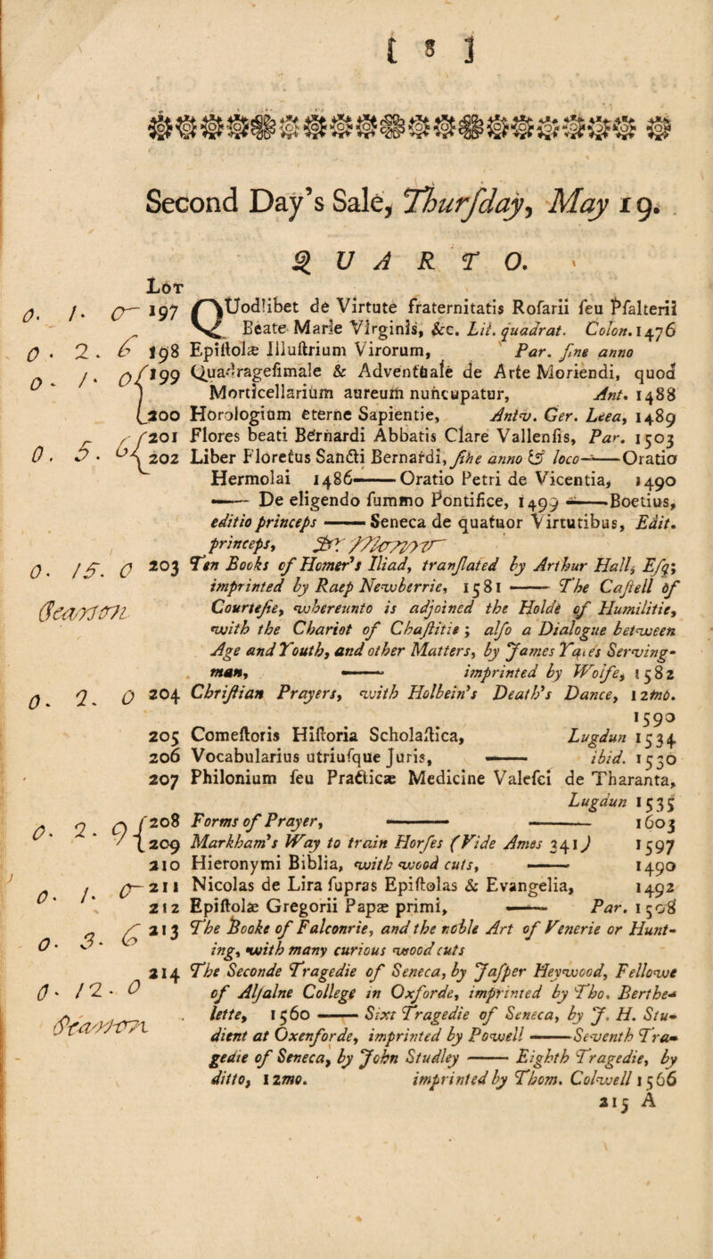 r -, 1 ':' - Second Day’s Sale, Thurfiday, Af<zy 19. / * <? O 0 Lb t <7 19 7 ^ 198 tf/J99 (j200 a 61201 D ♦ ‘■''S 202 2 / 0. IS. 0 203 6mrttrn QUARTO. » QUodlibet de Virtute fraternitatis Rofarii feu Pfalterii Eeate Marie Virginls, &c. Lit. quadrat. Coton. 1476 Epiltols liluftrium Virorum, Par. fine anno Quadragefimale & Adventtiafe de Arte Moriendi, quod Mordcellarium aureuiti nuncupatur, 1488 Horologium eterne Sapientie, Ant<v. Ger. Leea, 1489 Flores bead Bernardi Abbatis Clare Vallenfis, Par. 1503 Liber Flbretus San&i Bernardi, fiihe anno & loco--—Orado Hermolai i486—— Orado Petri de Vicentia* *49° -- De eligendo fummo Fontifice, 1499 --Boetius, edit to princeps-Seneca de quatuor Virtutibus, Edit. princeps, fifitaTTOTT' Ten Books of Homer’s Iliad, tranfilated by Arthur Halt Efiq> imprinted by Raep Newberrie, 1581 - The Cafiiell dfi 0 o* 2 Courtejie, whereunto is adjoined the Holde ofi Hurnilitie, with the Chariot ofi Chafititie ; alfio a Dialogue between Age and Youth, and other Matters, by James Yates Serving- man, — - imprinted by Woifie, 1582 Q 204 Chrijiian Prayers, <zv?7£ Holbein’s Death’s Dance, 12^. ,59° Comeftoris HiHoria Scholaflica, Lugdun 1534 Vocabularius utriufqUe Juris, —— ibid. 1550 Philonium feu Prafticas Medicine Valefci de Tharanta, Lugdun 1535 Forms ofi Prayer, 205 206 207 0 O 0 /. 3 0/208 7 L209 210 211 2 f 2 £ a,3 ai4 Markham’s Way to train Horfes (Vide Ames 341) Hieronymi Biblia, with wood cutst 160? ’597 f49° 1492 . /2- 0 Nicolas de Lira fupras Epiftolas & Evangelia, Epiftolae Gregorii Papse primi, —— Par. 1508 The Books ofi Falconrie, and the noble Art ofi Vtnerie or Hunt¬ ing, with many curious wood cuts The Seconde Tragedie ofi Seneca, by Jafiper Heywood, Fellows ofi Aljalne College in Qxfiorde, imprinted by Tho, Berthe<* lette, 1560 - - Sixt Tragedie ofi Seneca, by J, H. Stu• ditnt at Oxenfiorde, imprinted by Powell-Seventh Tra» gedie ofi Seneca, by John Studley -Eighth Tragedie, by dittof 12mo. imprinted by Thom. Colwell 1566 215 A