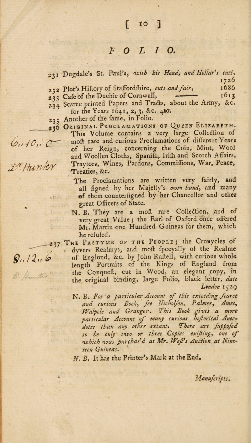 \ C xo ] FOLIO. 6,, 10„ CT jB’i/tu n hr 9.,n< 251 Dugdale’s St. Paul’s, with his Head, and Hollar's cuts, 1726 232 Plot’s Hiftory of Staffordffiire, cuts and fair, 1686 233 Cafe of the Duchie of Cornwall, ■— 1613 234 Scarce printed Papers and Tra&s, about the Army, &c. for the Years 1641, 2, 3, &c. 4*0. 235 Another of the fame, in Folio. 236 Original Proclamations of Queen Elizabeth. This Volume contains a very large Colle&ion of moft rare and curious Proclamations of different Years of her Reign, concerning the Coin, Mint, Wool and Woollen Cloths, Spaniih, Irifh and Scotch Affairs, Traytors, Wines, Pardons, Commiffions, War, Peace, Treaties, &c. The Proclamations are written very fairly, and all figned by her Majefty’s own hand, and many ©f them counterfigned by her Chancellor and other great Officers of State. N. B. They are a moft rare Collection, and of very great Value; the Earl of Oxford once offered Mr. Martin one Hundred Guineas for them, which he refufed. The Pastyme of the People; the Croaycles of ■ dyvers Realmys, and moft fpecyally of the Realme of Englond, &c. by John Raftell, with curious whole length Portraits of the Kings of England from the Conqueft, cut in Wood, an elegant copy, in the original binding, large Folio, black letter, date London 1529 N. B. For a particular Account of this exceeding /caret and curious Book, fee Nicholfon, Palmer, Amesy Walpole and Granger. This Book gives a more particular Account of many curious hiforical Anec¬ dotes than any other extant. There are fuppofed to he only' two or three Copies exifing, one of which was purchas'd at Mr, Wef's Autticn at Nine¬ teen Guineas. N, B, It has the Printer’s Mark at the End, 237 (0 Manufcripts,