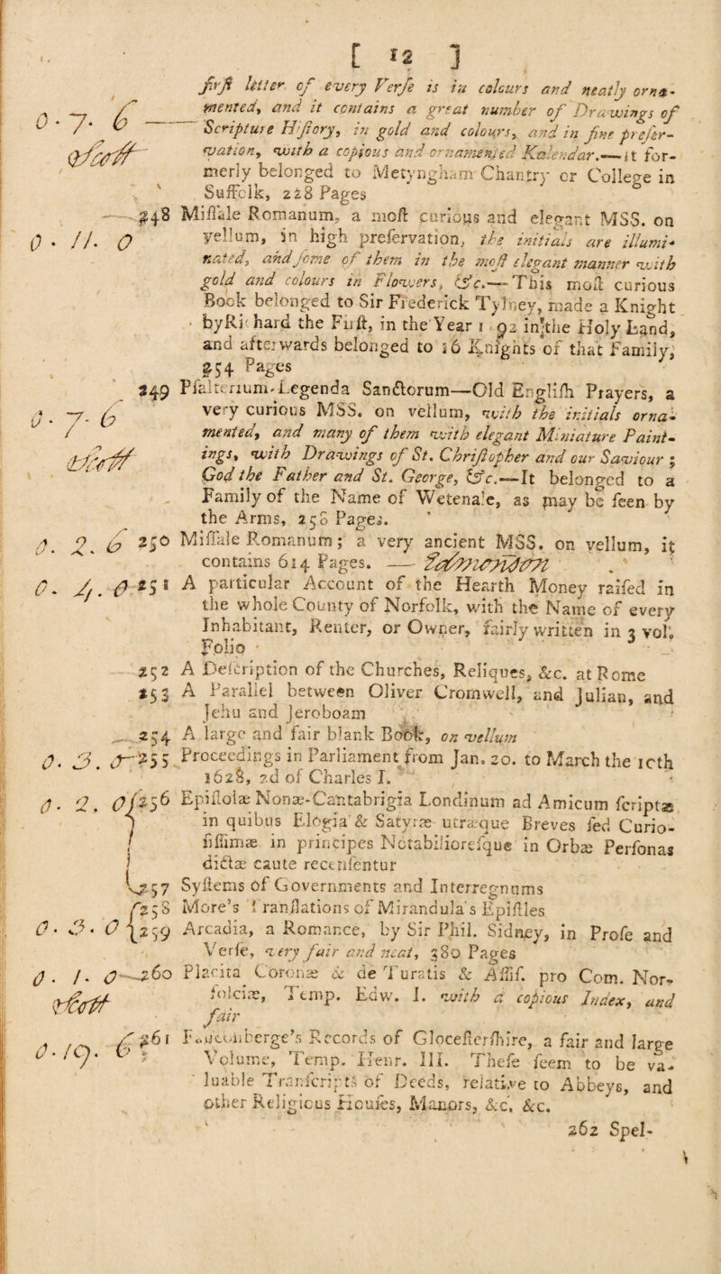 0-7- b *hr. 0 ■ / A 0 *49 O- J- b 0. 2. b *4° 0. 2,. &:*S ' 2$2 *53 — 254 K>. srn5 VJ257 />58 t? • d?- t? 42 59 0. /. <?~^6o 79 . f :61 [ 12 ] /»/ &//** of every Verfe is in colours and neatly orn4. wentcd, and it contains a great number of Dra wings of S( rjptuse HJiory, in gold and colours, and in fne prejer- watson, with a copious and ornamented Kniendar._{t for¬ merly belonged to Metyngham Chantry cr College in Suffolk, 228 Pages 0 Miffale Roman am, a mo/1 carious and elegant MSS. on Fell urn, in high prefervation, the initials are illumi¬ nated, and feme of them in the mcjl elegant manner with gold and colours in Flowers, CSV.-rTbis moll curious Bock belonged to Sir Frederick Tylney, made a Knight byRi hard the Firft, in the Year 1 92 injthe Holy Hand, and afterwards belonged to i6 Knights of that Family, &$4 Pages Pfaker 1 u m T.cge n d a San&orum—Old Englifh Players, a very curious MSS. on vellum, with the initials orna¬ mented, and many of them with elegant Miniature Paint- ings, with Drawings of St. Chrtftopher and our Saviour ; Cod the Father and St. George, 6v.—It belonged to a Family of the Name of Wetena’e, as fnay be feen by the Amis, 250 Page,'. Miffale Roman urn; a very ancient MSS. on vellum, it contains 614 Pages. -fe^VUfudtFPt A particular Account of the Hearth Money raifed in the whole County of Norfolk, with the Name of every Inhabitant, Renter, or Owner, fairly written in % vol; Folio • • ■■ _! A Defcription of the Churches, Reliques, &c. at Rome A Parallel between Oliver Cromwell, and Julian, and }ehu and lercboam A large and fair blank Book, on vellum Proceedings in Parliament from Jan. 20. to March the icth 162&, ?.d of Charles I. Epiflolae Nonae-Catttabrigia Londinum ad Amicum feriptas in quibus Elogia' & Satyr ns utraque Breves fed Curio- h him as in principes Notabiliorefque in Orbts Perfonas didas caute rectnfentur Syhems of Governments and Interregnums More’s i randations of Mirandula s Epiftles Arcadia, a Romance, by Sir Phil. Sidney, in Profe and Verfe, very fair and neat, 380 Pages Placita Coronas &■ de Turatis & Affif. pro Com. Nor* folcias, I tmp. Edw. I. with a copious Index, and fair p^htbiiberge’r. Records of Glocefier/hire, a fair and large Volume, Temp. Renr. III. Thefe feem to be va¬ luable Transcripts of Deeds, relative to Abbeys, and other Religions Homes, Manors, Ac. Sec. 262 SpeE