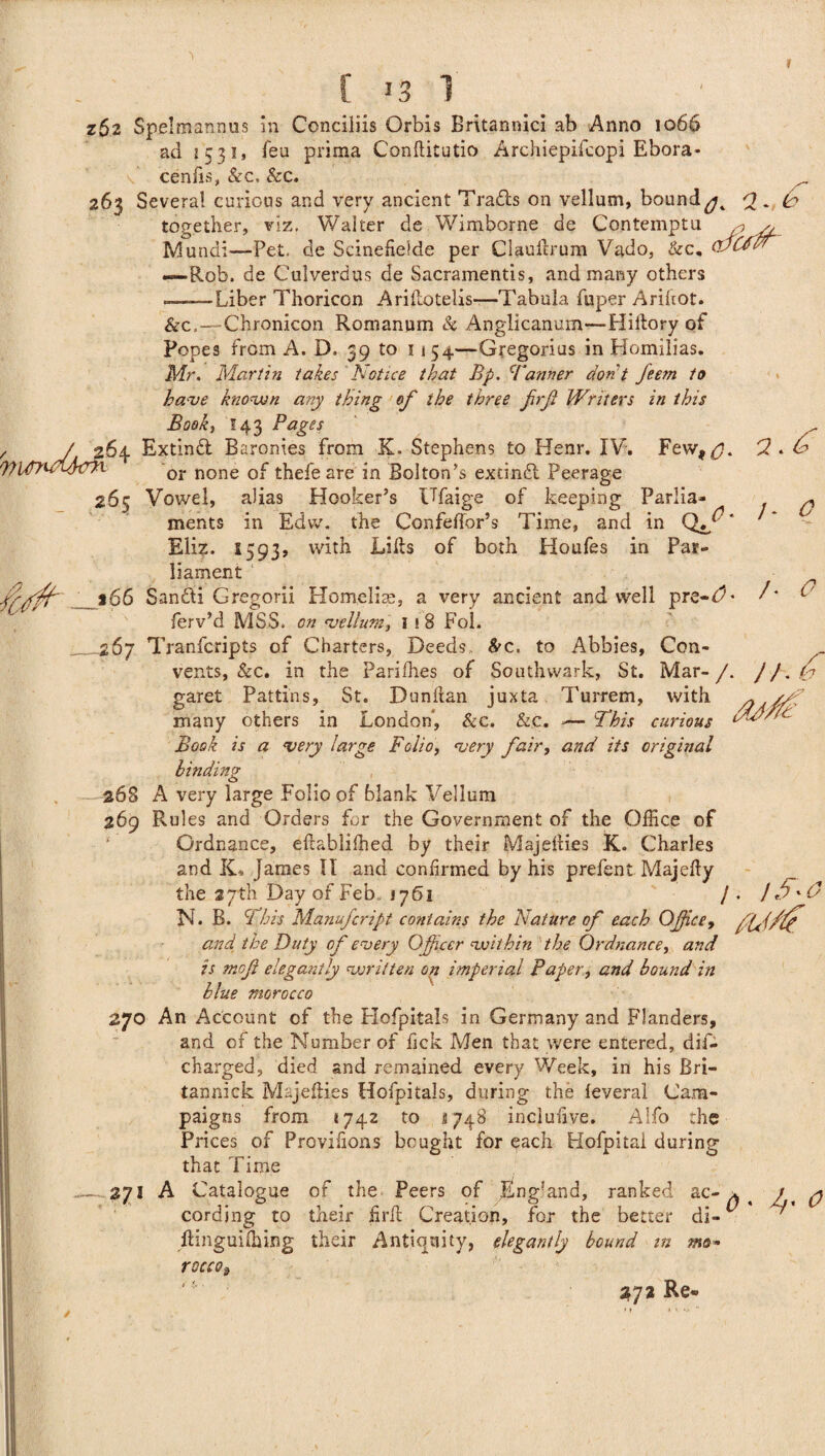 zS2 Spelmannus in Conciliis Orbis Britannici ab Anno 1066 ad 1531* feu prima Conftitutio Archiepifcopi Ebora- cenfis, &c. &c. 263 Several curious and very ancient Trails on vellum, bound^ Q - k together, viz. Walter de Wimborne de Contemptu , y, Mundi—Pet, de Scinefielde per Claufirum Vado, &c, CfaCdtT —Rob. de Culverdus de Sacramentis, and many others .——Liber Thoricon Arillotelis—Tabula fuper Arihot. &c..—Chronicon Romanum & Anglicanum—Hiftory of 2.6 /- 0 /■ 0 !).d Popes from A. D. 39 to 1154—Gregorius in Bomilias. Mr. Martin takes Notice that Bp. Tanner don't feem to have known any thing of the three firjt Writers in this Book} I43 Pages , J 264 Extind Baronies from K. Stephens to Henr. IV. Few, p). Wltfnd'IfafL or none 0f thefeare in Bolton’s extind Peerage 265 Vowel, alias Hooker’s Ufaige of keeping Parlia¬ ments in Edvv. the Confedor’s Time, and in Eliz. S593, with Lifts of both Houfes in Par¬ liament fff'/t' *66 Sandi Gregorii Homelis, a very ancient and well pre-dL ferv’d MSS. on vellum, 1 i 8 Fol. __ 267 Tranfcripts of Charters, Deeds &c. to Abbies, Con¬ vents, &c. in the Parilhes of Southwark, St. Mar- /. garet Pattins, St. Dun Iran juxta Turrem, with many others in London, &c. &c. *— This curious Book is a very large Folio, very fair, and its original binding . 268 A very large Folio of blank Vellum 269 Rules and Orders for the Government of the Office of ‘ Ordnance, eftabliffied by their Majeities K. Charles and IC James II and confirmed by his prefent Majefty the 27th Day of Feb, 1761 / . / ff *0 N. B. This Manufcript contains the Nature of each Office, and the Duty of every Officer within the Ordnance, and is mojl elegantly written on imperial Paper, and bound in blue morocco 270 An Account of the Hofpitals in Germany and Flanders, and of the Number of fick Men that were entered, dif- charged, died and remained every Week, in his Bri— tannick Majefties Hofpitals, during the leveral Cam¬ paigns from *742 to ^748 inclufive. Alfo the Prices of Provisions bought for each Hofpitai during that Time — 271 A Catalogue of the Peers of England, ranked ac- a cording to their firft Creation, for the better di- ftinguilhing their Antiquity, elegantly bound tn mo* rocco3 4. 0 272 Re*