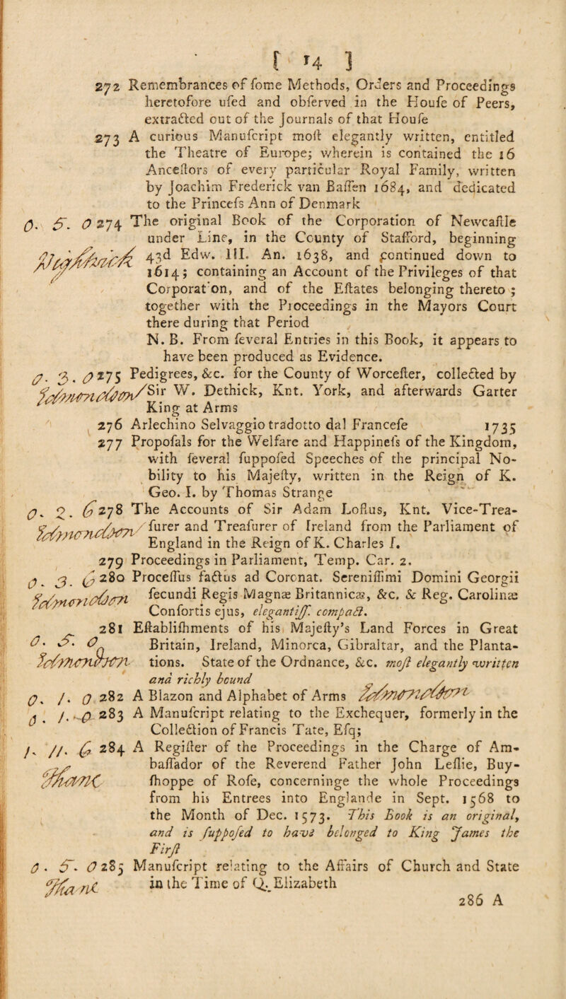 272 Remembrances of fome Methods, Orders and Proceedings heretofore ufed and obferved in the Koufe of Peers, extracted out of the Journals of that Houfe .273 A curious Manufcript moil elegantly written, entitled the Theatre of Europe; wherein is contained the 16 Anceftors of every particular Royal Family, written by Joachim Frederick van Baifen 1684, and dedicated to the Princefs Ann of Denmark 0 274 The original Book of the Corporation of Newcaflle under Line, in the County of Stafford, beginning fij,r43^ Edw. HI. An. 1638, and pcntinued down to 'A \// 1614; containing an Account of the Privileges of that Corporat’on, and of the Eftates belonging thereto ; together with the Proceedings in the Mayors Court there during that Period N. B. From feveral Entries in this Book, it appears to have been produced as Evidence. (/* 3. ^275 Pedigrees, &c. for the County of Worcefter, collected by ?n Knt. York, and afterwards Garter *  King at Arms 276 Arlechino Selvaggiotradotto dal Francefe 1735 277 Propofals for the Welfare and Happinels of the Kingdom, with feveral fuppofed Speeches of the principal No¬ bility to his Majefty, written in the Reign of K. Geo. I. by Thomas Strange 0- 2* <^278 The Accounts of Sir Adam Loflus, Knt. Vice-Trea- w?icl>d7i ^urer an^ Treafurer of Ireland from the Parliament of ' ' England in the Reign of K. Charles I. 279 Proceedings in Parliament, Temp. Car. 2. 0 ^ g (^280 Procelfus fadtus ad Coronat. Sereniffimi Domini Georgii 0 Z fecundi Regis Magnae Britannicas, &c, & Reg. Carolina^ Confortis ejus, elegantiff. ccmpatt. ^ 281 Effablifhments of his Majefty’s Land Forces in Great 0' 'Z 00 Britain, Ireland, Minorca, Gibraltar, and the Planta- tions. State of the Ordnance, &c. moji elegantly written and richly bound , ✓ q% /. 0 282 A Blazon and Alphabet of Arms 1 1 f'~& 283 A Manufcript relating to the Exchequer, formerly in the Colle&ion of Francis Tate, Efq; /- //. C* 284 A Regiher of the Proceedings in the Charge of Am- baflador of the Reverend Father John Leilie, Buy- fhoppe of Rofe, concerninge the whole Proceedings from his Entrees into Englande in Sept. 1568 to the Month of Dec. 1573. This Book is an original, and is fuppofed to havi belonged to King fames the Firfl 0* O 285 Manufcript relating to the Affairs of Church and State ng in the Time of Q... Elizabeth 286 A