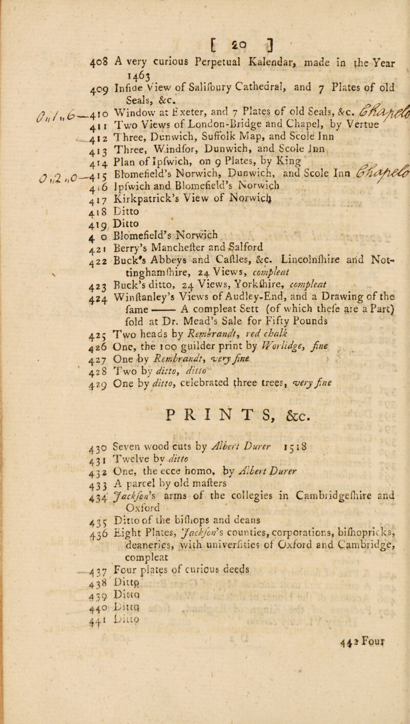 408 409 4w I 2 4‘3 414 0>tl 'iO-*'S 4 * 6 4*7 418 419 4 0 42 I 422 V 423 424 425 426 427 428 429 43° 431 432 433 434 435 436 —4 37 438 4 39 44° 4f1 E £0 ] A very curious Perpetual Kalendar, made in the Year *463 Inficie View of Salifbury Cathedral, and 7 Plates of old Seals, &c. Window at Exeter, and 7 Plates of old Seals, &c. Two Views of London-Bridge and Chapel, by Vertue T hree, Dunwich, Suffolk Map, and Scole Inn Three, Windfor, Dunwich, and Scole Jnn Plan of Ipfwich, on 9 Plates, by King ^ Blomefield’s Norwich, Dunwich, and Scole Inn fcAtt/lAddr Ipfwich and Blomefield’s Norwich Kirkpatrick’s View of Norwich Ditto Ditto Blomefield’s Norwich Berry’s Manchefter and Salford Buck's Abbeys and Cattles, &c. Lincolnfhire and Not- tinghamfnire, 24 Views, compleat Buck’s ditto, 24 Views, Yorkshire* compleat Winftanley’s Views of Audley-End, and a Drawing of the fame -- A compleat Sett (of which thefe are a Part) fold at Dr. Mead’s Sale for Fifty Pounds Two heads by Rembrandt, red chalk One, the 100 guilder print by Wo.rlidge, fine One by Rembrandt, very fine Two by ditto, ditto One by ditto, celebrated three trees, very fine PRINTS, &c. Seven wood cuts by Albert Purer 1518 Twelve bv ditto 4 One, the ecce homo, by Albert Durer A parcel by old matters Jackfipns arms of the coilegies in Cam bridge fhire and Oxford Ditto of the bittiops and deans Eight Plates, fiackjWs counties, corporations, bifhopricks, deaneries, with univernties of Oxford and Cambridge, compleat Four plates of curious deeds Dittp Ditto Dittq Ditto ‘ V ' ' < # ♦ * I 443 Four