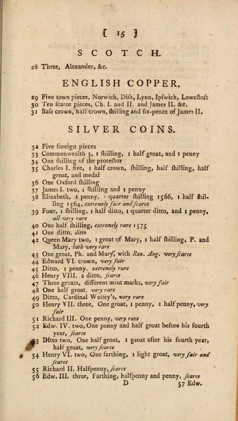 ( f I C *5 1 t SCOTCH. 28 Three, Alexander, &c. / ENGLISH COPPER. 29 Five town pieces, Norwich, Difs, Lynn, Ipfwich, Lowefloft 30 Ten fcarce pieces, Ch„ 1. and II. and James II. &c. 31 Bafe crown, half crown, fhiiling and fix-pence of James 11^ SILVER COINS. 32 Five foreign pieces 33 Commonwealth 3, 1 Ihilling, 1 half groat, and 1 penny 34 One fhilling of the prote&or 35 Charles I. five, 1 half crown, fhilling, half fhilling, half groat, and medal 36 One Oxford fhilling 37 James I. two, 1 fhilling and 1 penny 38 Elizabeth, 1 penny, 1 quarter fhilling 1566, 1 half Shil¬ ling 1564, extremely fair and fcarce 39 Four, i fhilling, 1 half ditto, 1 quarter ditto, and 1 penny, all very rare 40 One half fhilling, extremely rare 1575 41 One ditto, ditto 42 Queen Mary two, 1 groat of Mary, 1 half fhilling, P. and Mary, both very rare 43 One groat, Ph. and Mary7 with Rex. Ang. very fcarce 44 Edward VI. crown, very fair 45 Ditto, 1 penny, extremely rare 46 Henry VIII. 2 ditto, fcarce 47 Three groats, different mint marks, very fair 48 One half groat, very rare 49 Ditto, Cardinal Wolfey’s, very rare 50 Henry VII. three, One groat, 1 penny, 1 halfpenny, very fair 51 Richard III. One penny, very rare 52 Edw. IV. two, One penny and half groat before his fourth year, fcarce 3 Ditto two. One half groat, 1 groat after his fourth year. half groat, very fcarce § 54 Henry VI. two, One farthing, 1 light groat, very fair and fcarce 55 Richard II. Halfpenny, fcarce 56 Edw. III. three, Farthing, halfpenny and penny, fcarce D 57 Edw.