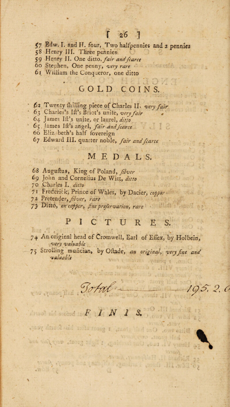 $7 Edw. I. and IT. four, Two halfpennies and 2 pennies 58 Henry III. Three pennies 59 Henry II. One ditto, fair andfcarce 60 Stephen, One penny, ‘very rare 61 William the Conqueror, one ditto GOLD COINS. ‘ ,62 Twenty (hilling piece of Charles II, very fair 63 Charles’s Id’s Briot’s unite, very fair * 64 James Id’s unite, or laurel, ditto 63. fames Id’s angel, fair andJcarce 66 Elizabeth’s half fovereign 67 Edward III. quarter noble, fair and farce MEDALS. 68 Augudus, King of Poland, fiver 69 John and Cornelius De Witt, ditto 70 Charles I. ditto 11 Frederick, Prince of Wales, by Dacier, copper 72 Pretender, fiver, rare 7y Ditto, on copper, fnepreservation, rare y PICTURES. * f # • 74 An original head of Cromwell, Earl of Edex, by Holbein, very valuable 75 Strolling musician, by Odade, an original, very fine and valuable F I N I S.