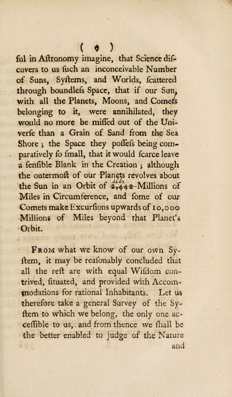 c { 9 ) fill in Aftronomy imagine, that Science diC* covers to us fuch an inconceivable Number of Suns, Syftems, and Worlds, fcattered through boundlefs Space, that if our Sun, with all the Planets, Moons, and Comefs belonging to it, were annihilated, they would no more be miffed out of the Uni- verfe than a Grain of Sand from the Sea Shore ; the Space they poffefs being com* paratively fo fmall, that it would fcarce leave a fenfiblc Blank in the Creation j although the outermoft of our Planets revolves about Aj the Sun in an Orbit of ^44-2-Millions of Miles in Circumference, and fome of our Comets make Excurfions upwards of 10,000 Millions of Miles beyond that Planet’s Orbit. [ - i - . From what we know of our own Sy« ftem, it may be reasonably concluded that all the reft are with equal Wifdom con¬ trived, Etuated, and provided with Accom- fnodations for rational Inhabitants. Let us therefore take a general Survey of the Sy- ftem to which we belong, the only one ac- ceffible to us, and from thence we fhail be the better enabled to judge of the Nature and