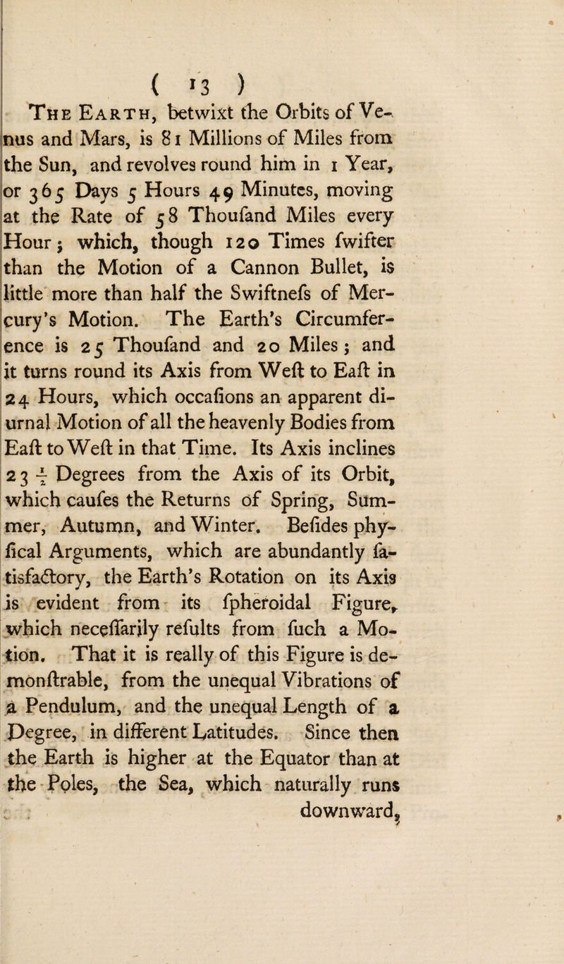 The Earth, betwixt tbe Orbits of Ve¬ nus and Mars, is 81 Millions of Miles from the Sun, and revolves round him in i Year, or 365 Days 5 Hours 49 Minutes, moving at the Rate of 58 Thoufand Miles every Hour; which, though 120 Times fwifter than the Motion of a Cannon Bullet, i$ little more than half the Swiftnefs of Mer¬ cury’s Motion. The Earth’s Circumfer¬ ence is 25 Thoufand and 20 Miles; and it turns round its Axis from Weft to Eaft in 24 Hours, which occafions an apparent di¬ urnal Motion of all the heavenly Bodies from Eaft to Weft in that Time. Its Axis inclines 23 - Degrees from the Axis of its Orbit, which caufes the Returns of Spring, Sum¬ mer, Autumn, and Winter. Belides phy- fical Arguments, which are abundantly fa- tisfa&amp;ory, the Earth’s Rotation on its Axis is evident from its fpheroidal Figure,, which neceffarily refults from fuch a Mo¬ tion. That it is really of this Figure is de- monftrable, from the unequal Vibrations of a Pendulum, and the unequal Length of a Degree, in different Latitudes. Since then the Earth is higher at the Equator than at the Poles, the Sea, which naturally runs downward^