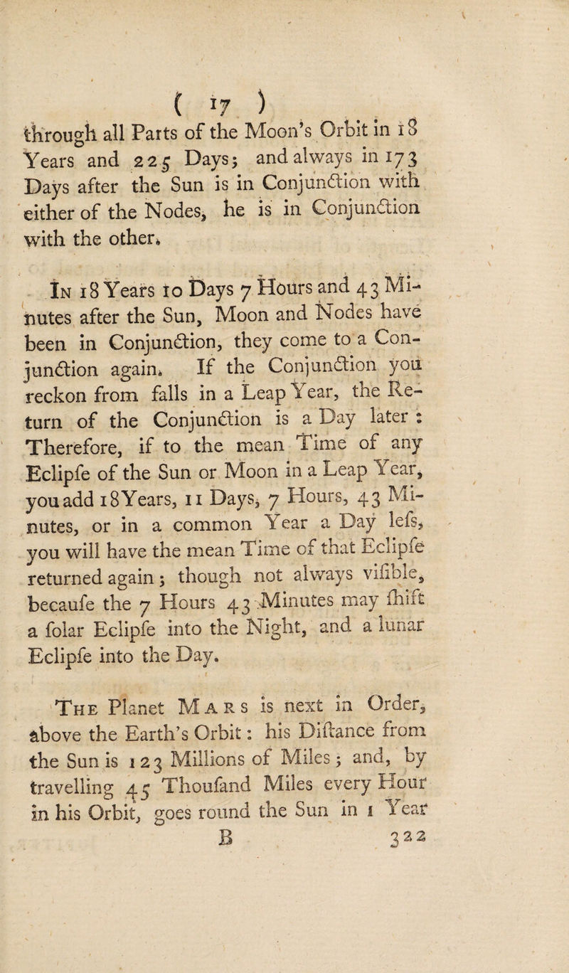 ( *7 ) through all Parts of the Moon’s Orbit in 18 Years and 225 Days; and always in 173 Days after the Sun is in Conjundion with either of the Nodes, he is in Conjundion with the other* In 18 Years io Days 7 Hours and 43 Mi¬ nutes after the Sun, Moon and Nocies have been in Conjundion, they come to a Con¬ jundion again* If the Conjundion you reckon from falls in a Leap Y ear, the Re¬ turn of the Conjundion is a Day later : Therefore, if to the mean Time of any Eclipfe of the Sun or Moon in a .heap 1 car, you add 18 Years, n Days, 7 Hours, 43 Mi¬ nutes, or in a common Year a Day lefs* you will have the mean Time of that Eclipfe returned again; though not always viiible, becaufe the 7 Hours 43 .Minutes may fhift a folar Eclipfe into the Night, and a lunar Eclipfe into the Day. The Planet Mars Is next in Order, above the Earth’s Orbit: his Durance from the Sun is 123 Millions of Miles; and, by travelling 45 Thoufand Miles every Hour in his Orbit, goes round the Sun in 1 Yeat B 322