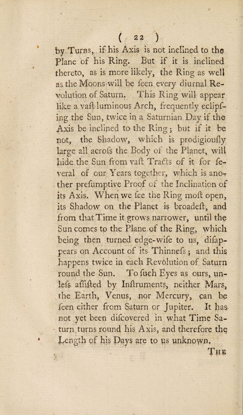 ( 22 ) by Turns, if his Axis is not inclined to the Plane of his Ring. But if it is inclined thereto, as is more likely, the Ring as well as theMoons-will be feen every diurnal Re¬ volution of Saturn. This Ring will appear like a vaft luminous Arch, frequently eclipf- Ing the Sun, twice in a Saturnian Day if the Axis be inclined to the Ring ; hut if it be not, the Shadow, which is prodigioufly large all acrofs the Body of the Planet, will hide the Sun from vaft Drafts of it for fe- veral of cur Years together, which is ano^ ther preemptive Proof of the Inclination of its Axis. When we fee the Ring moft open, its Shadow on the Planet is broadeft, and from that Time it growls narrower, until the Sun comes to the Plane of the Ring, which being then turned edge-wife to us, difap- pears on Account of its Thinnefs; and this happens twice in each Revolution of Saturn round the Sun. To inch Eyes as ours, un- lefs a {lifted by Inftruments, neither Mars, the Earth, Venus, nor Mercury, can be feen either from Saturn or Jupiter. It ha&amp; not yet been difcovered in what Time Sa¬ turn turns round his Axis, and therefore the ^Length of his Days are to ys unknown.