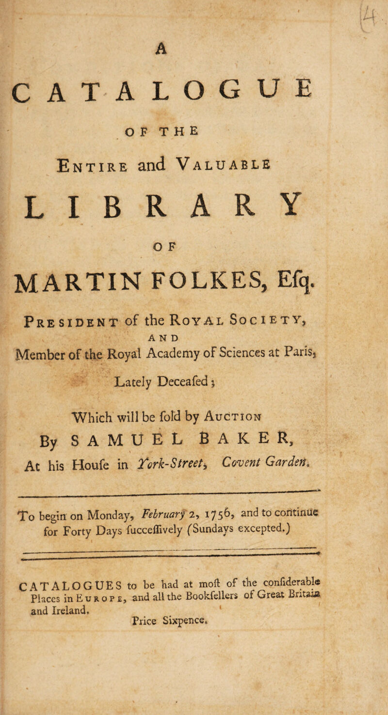 A CATALOGUE OF THE Entire and Valuable LIBRARY O F MARTIN FOLKES, Efq. President of the Royal Society, AND Member of the Royal Academy of Sciences at Paris, Lately Deceafed; Which will be fold by Auction By SAMUEL BAKER, At his Houfe in Tork-Street, Covent Garden\ To begin on Monday, February 2, 1756, and to continue for Forty Days fucceflively (Sundays excepted.) CATALOGUES to be had at moil of the confiderable  Places inEuROPE, and all the Bookfellers of Great Britain and Ireland, Price Sixpence*