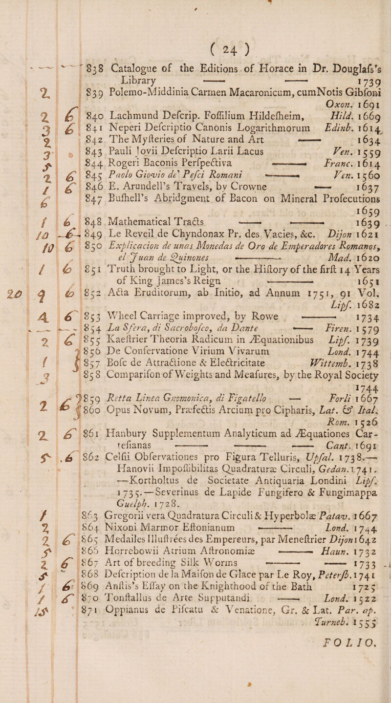 'S38 Catalogue of the Editions of Horace in Dr. Douglafs’s Library - —— *739 Polemo-Middinia Carmen Macaronicum, cumNotis Gibfoni Oxon. 1691 Lachmund Defcrip. Foffilium Hildefheim, Neperi Defcriptio Canonis Logarithmorum The Myfteries of Nature and Art — Pauli Jovii Defcriptio Larii Lacus Rogeri Baconis Perfpediva —-——- Paolo Gioajio dP Pefci Romani -— € 846 847 A / b 848 to - 849 10 6 85° E. Arundell’s Travels, by Crowne Bufhell’s Abridgment of Bacon on Mineral Hi/d. 1669 Edinb. 1614 1634' Fen. 1559 Franc. 1614 Fen. 1560 — 1637 Profecutrons 1659 1639 10 q Mathematical Tracis Le Reveil de Chyndonax Pr. des Vacies, &c. Dijon 1621 Explicaciqn de unas Monedas de Oro de E??iperadores Romanos 9 el Juan de Quinones -- Mad. 1620 / (0 851 Truth brought to Light, or the Hiftory of the firft 14 Years of King James’s Reign ——— 1651 Ada Eruditorum, ab Initio, ad Annum 1751, 91 Vol. Lipf. 1682 Wheel Carriage improved, by Rowe —— 1734 La Sfera, di Sacrobofco, da Dante «—— Firen. I 579 1 z / X z z / / ! / * <&|852 4 f »53 *— f— 854 2 £ 855 / i855 ( (857 9 858 & 861 Kaeftrier Theoria Radicum in AEquationibus Lipf. 1739 De ConfervatiOne Virium Vivarum Land. 1 744 Bofc de Attradione & Eledricitate Witteinb. 1738 Comparifon of Weights and Meafures, by the Royal Society *744 Retta Linea Gnomoni'ca, di Figatello — Forli 1 667 Opus Novum, Prmfedis Arcium pro Cipharis, Lat. & ItaL Rom. 1526 Hanbury Supplementum Analyticum ad ^Tquationes Car- tefianas -- ———- -- Cant. 1691 5^ , £ S62 Celfii Obfervationes pro Figura Telluris, Upfal. 1738.* Hanovii Impoffibilitas Quadrature Circuli, Gedan.174.1. —Kortholtus de Societate Antiquaria Londini Lipf 1 735- — Severinus de Lapide Fungifero & Fungimappa Guelph. 1728. Gregorii vera Quadratura Circuli & Ply perbolae'Pa/av. i66j Nixoni Marm or Eilonianum •———- Land. 1744 863 864 £ 863 866 £ 867 * 868 & 869 £ 870 871 Medailes Illuibees des Empereurs, par Meneftrier Dijoni 642 Horrebovvii Atrium Allronomise --— Haun. 1732 Art of breeding Silk Worms --- —— *733 Defcription de la Maifon de Glace par Le Roy, Peterfb. 1741 Anhis’s Eflay on the Knighthood of the Bath 1 725 Tonftallus de Arte Supputandi —— Lond. 1522 Oppianus de Pifcatu & Venations, Gr. Sc Lat. Par. ap. Fur neb. 15 5 5 FOLIO.