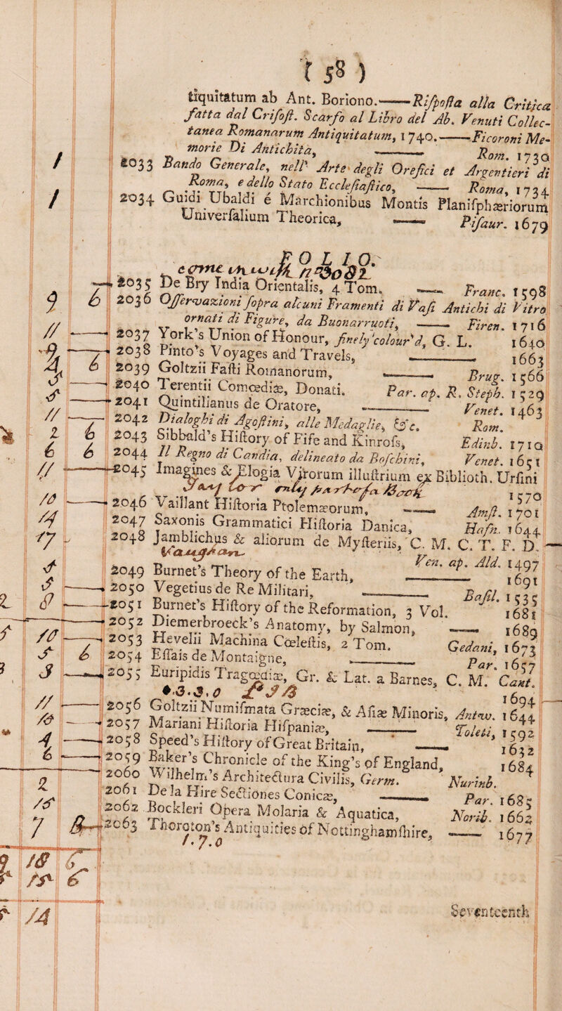 fciquitatum ab Ant. Boriono.-Rifpofla alia Critic* fatta aal Crifoft. Scarf0 al Lihro del Ah. Venuti Collec¬ tanea Romanarum Antiquitatum, 1 740.--Ficoroni Me- moruOi AntiehUd, - ,7}Qt *033 South Generate, neAArte degli Orefici el Arfli'eHdi Ecckfiaftin, -- Roma, ,yu 2034 Gmdi Ubaldi e Marchionibus Montis PlanifphSiorum Univerfahum Theorica. - pffaur. ,679 tcnne n^oAi.' Bry Tftdia Oriental^Tom. — W. 1598 Offer<vaxiom fopra alcuni Framenti di Vaji Antichi di Fitro ornati m Figure da Buonarruoti, -- Firert. I 71 6 York^s Union of Honour, finely \colour'd, G. L. 1640 Pinto s V oyages and Travels, ___ 1663 Ooltzii Fafti Romanorum, ^ erentii Comojdise, Donad. Quintiliamus de Oratore, Par. ap. Brug. 1566 R. Steph. 1529 U1463 Rom. Fdinb. 17 iq ^enet. 1651 Oialoghidi Agojtini, alle Medaiiie, &c. Sibbnld’s Hiftory of Fife and Kinrofs, 11 Regno dt Candia, delineato da Bofcbim, r enet. loci images &/.logia Vjronim illuftrium ex Biblioth. Urfini fij isO-iT mly A* ABefia i~~n Yaillant Hiftoria Ptolemaeoruin, — Amft. 1701 o ax on is G ram m a tic 1 Hiftoria Danica, Mrfn, 1644 alioruni Myfteriis,' C. M. C. T. F. D. Burnet’s Theory of the Earth, ^ ^qi Vegetmsde ReMilitari, —_- Bam , * Burnet s Hidory of the Reformation, 3 Vo! - 1681 A^Lt?rH7* pinion, *- 1689 Hevelii Machina Cceleftis! 2 Tom Eftais de Montaigne, Gedanif 1673 Euripidis T~iap’ Gr. & Lat. a Barnes, C. M?Call •■3.3.0 f*J/$ l6g+ - 2039 2060 206l 32 2c6j GoitziiNumifmata G racist, & Aft* Minoris, A/w. left Mariam Hntoria Hifpania;, --- Toleei, ,^gz Speed s Hiftory of Great Britain, -. 16^2 w-it11? of* the King's ^ England, 1684 SJlf 8 Archueanra Civilis, Germ. Nurhb. 4 i. e . a Hire Secliones Corneas, — par Bockleri Opera Molaria & Aquatics, Awf 166a i floroton s Antiquities of Nottingham iliire, 1677 Seventeenth