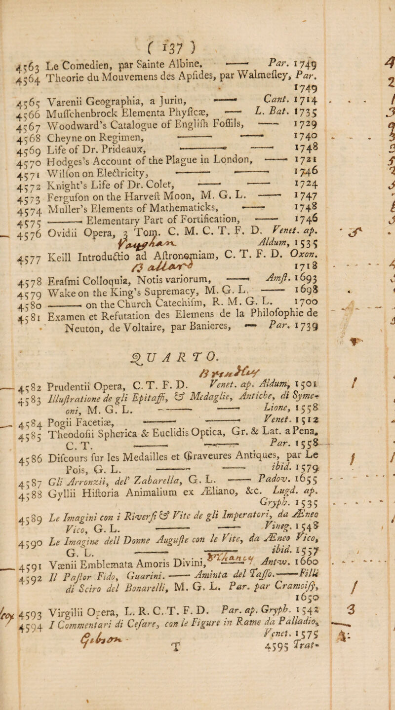 4563 4564 4565 4,-66 407 4568 4569 457° 457‘ 4372 4573 4574 457? 4576 4577 4578 4579 458° 4581 ( m) Le Comedien, par Sainte Albine, Par. 1749 JUV> -■ --- r ' r / Theorie du Mouvemens dcs Apiides, par Walmefiey, Par. 1749 Varenii Geographia, a Jurin, —— Cant. 1714 Muffchenbrock Elementa Phyficae, —* L. Bat. 1735 Woodward’s Catalogue of Englifh Foffils, Cheyne on Regimen, -- — Life of Dr. Prideaux, ----* ^ ~ Hodges’s Account of the Plague in London, Wilfon on Ele&ricity, *-- -- Knight’s Life of Dr. Colet, --- *— Fergufon on the Harveft Moon, M. G. L. Muller’s Elements of Mathematicks, . - Elementary Part of Fortification, 4582 4583 45*4 4 58 5 4586 45s7 4388 4589 459° 4591 4592 4593 4594 — 1729 1740 1748 —— 1721 1746 1724 — W47 1748 .._____ _ - >746 Ovidii Opera, 3 Tom. C. M. C. i . F, D. Venet. ap. Aldunt, 1 5 3 $ Keill Introdu&io ad Aftronorniam, C. T. F. D. Oxon. rf 1718 Erafmi Colloquia, Notis variorum, --- Amfi. 1693 Wake on the King’s Supremacy, M. G. L , - 1698 -- on the Church Catechifm, R. M. G. L. 1700 Examen et Refutation des Elemens de la Philofophie de Neuton, de Voltaire, par Banieres, Par. 1739 $JJ A R TO. ft Prudentii Opera, C. T. F. D. Venet. ap. Axdum^ 1^01 lllujiratione de gli Epitaph, & Medaglie, Antiche, di Syme¬ ant, M. G. L.--Hone, 1558 Pogii Facetiae, —-“7-- Venet. 1512 Theodofii Spherica Sc Euclidis Optica, Gr. & Lat. a I ena. C.T. --— W-r- . Par. 155^ Difcours fur les Medailles et Graveures Antiques, par Le Pois, G. L.-— ibid. 1579 Gli Arronzii, deP Zabarella, G.L. — Padov. 1655 Gyllii Hiftoria Animalium ex ^Eliano, &c. Lugd. ap. Gryph. 1535 Le Imapini con i RiverJi CSf Vite de gli lmperatori, da JEnec Vico, G. L. ’-- — V™eZ' 1 54 5 Le Imagine dell Donne Augujle con le Vite, da Mneo Vico, G L ibid. 1557 V^enii Emblemata Amoris Divini, — — *1 Antw. 1660 II Pajlor Fido, Guarini. —-- Aminta del Tajfo.--Filli di Echo del Bonarelli, M. G. L. Par. par Cramoifi, 1650 Virgilii Opera, L. R. C. T. F. D. Par. ap. Gryph. 1 542 I Commentari di Cefare, con le Figure m Fame da Palladio* m Tenet. t