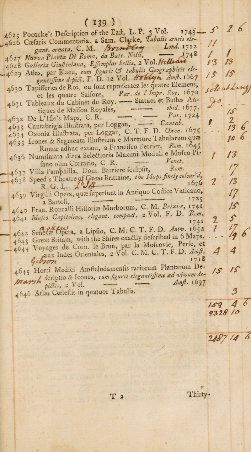 a(,2C Pococke’s Defcription of the Eaft, L. P. 3 Vol. I743 - 4626 Csefaris Conimentaria, a Sam. Clarke, Tabulis aneis ele¬ gant. ornata, C. M. Lond. 1712 4627 Nu6nja Plant a Dr Romay da Baft. No lit y 77~JJ 4628 Galleria Giujliniana, Efcmplar bellis,2 Vd.fttU**** .4629 Atlas, par Blaeu, figuris fcf Geographers e/e- 4 lantijfme dcpitl. F. D. 12 Vol. Am ft. 1667 4.630 Tapifferies de Roi, ou font reprefentez les quatre Elemens, et les quatre Saifons, Par.de Plmpr. Roy, 1670 4631 Tableaux du Cabinet du Roy. — Statues et Buftes An¬ tiques de Maifon Royales, --— und- lb 4632 De LTfle’s Maps, C. R. -- - Par; 4633 Cantabrigia Illuftrata, per Loggan, - Lantab s _ _nor T rvrroron Cl id . s // / /3 /S ■<rfy i Z3 ff J 77* 1724 4033 ^antaongamuurcu*, , 4634 Oxonia Illuftrata, per Loggan, C. T. F. D. Uxon. 463 c leones & Segmenta illuftrium e Marmore 1 abularum quas Romse adhuc extant, a Francifco Perrier Rom 1645 4636 Numifmata Alrea Seledioria Maximi Moduli e Muieo Pi- lano olim Corrario, C R. - Venet. .4637 Villa Pamphilla, Dom. Barriere fculpfit, Rom /s 2 x n r> /<J & 4037 Vilia rampniiu, minuv, f ’ ~ , r ■>j 4638 Speed’s Theatre^^reat Brittaine, the Maps finely colour^ / /? '/ 4C39 Virgilii Opera, qua: fuperfunt in Antiquo Codice Vaticano, aBartoli, -- t l /$ 17 IS S' Zf a carton, . . '  4640 Fran. Roncalli Hiftorise Morborum, C. M. Bnxur, *74* 4641 Mufto Capitolina, */*£*»/. 2 V ol. F. D. /to*. 4642 Sefec#6^ra, a Lipfio, C. M. C. T. F. D. AnW. 1652 I643 Great Britain, with the Shires exaftly defenbed in 6 Maps. .4644 Voyages de Corn, le Brun, par la Mofcovie, Perie, et /aux Indes Orientales, 2 Vol. C. M. C. 1. F. D. Amft. $chc>7t l7'% 4643 Horti Medici Amftelodamenfis rariorum Plantarurn De- T / feriotio & leones, cum figuris elegantijjime ad ‘vivumde- /7r*r>A pidisy 2 Vol. — . — l697 4646 Atlas Ceeleftis in quatuor Tabulis. 4 3 /sy 4 232$ /& Zfd/ Z4 £ V T 2 Thirty- I