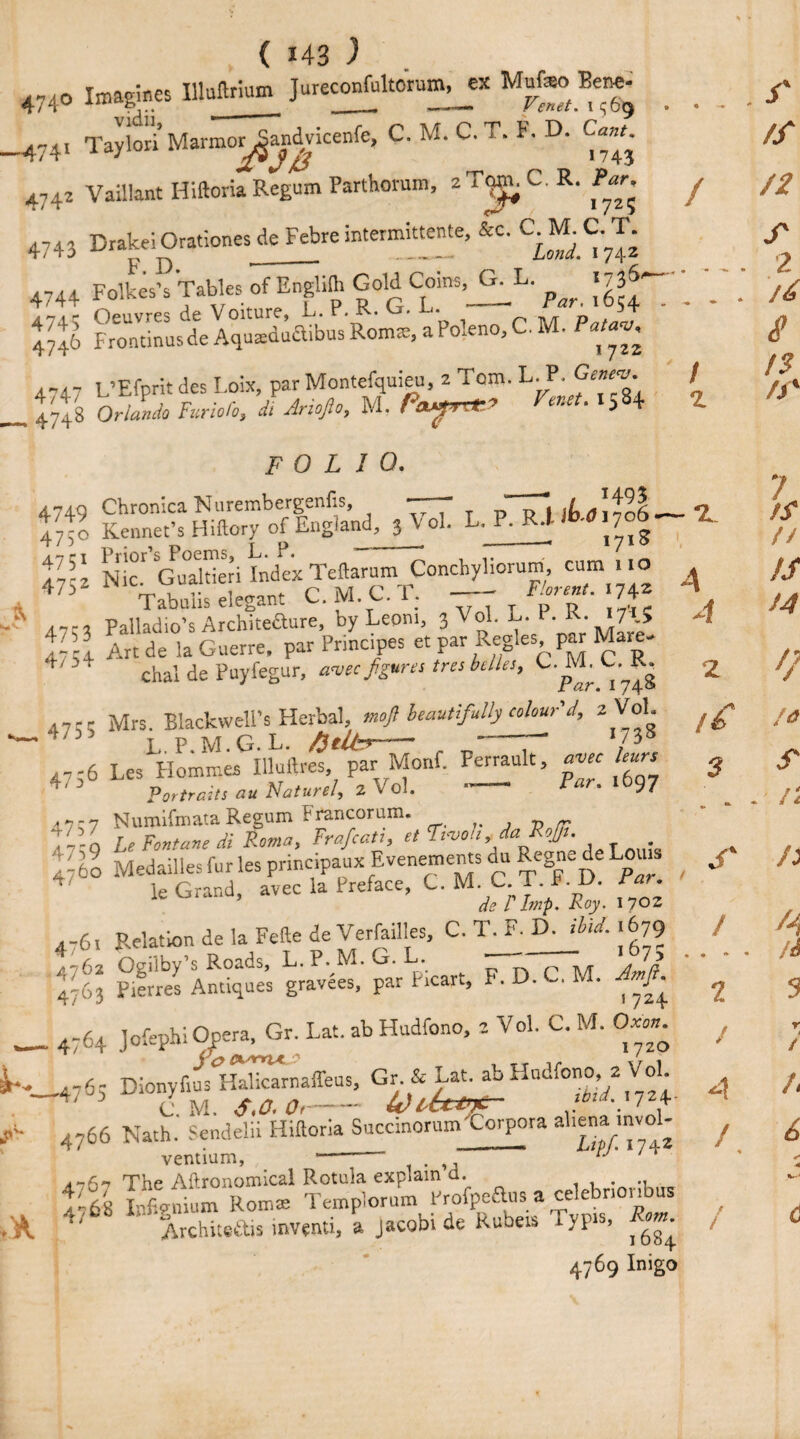 474o Imagines Uluftrium Jureconfultorum,^ Mufeo W vidii, ■ 7“ i • r. o iv/r r* T1 « r> C«7^. 743 —4 / z t, 741 Taylori Marmor^amdwicenfe, C. M. C. T. F. D. C 4742 Vaillant Hiftoria Regum Parthorum, aTtmnC.R. l»-r. y 4743 Drake! Orationes de Febre intermtonte, tec. C-^C-T. 4744 Folk^sk Tables of Engli^ GoH Cmns^L. ^ ^' ' 4746 Frontinus de Aqutedlctibus Rom®, a Poleno, C. M. Patw 4-47 L’Efprit des Loix, par Montefquieu, 2 Tom. L. P. Geney- _ 47^8 Orlando Furlofo, di Arioso, M. PayTt*» *a8+ FOLIO. 4749 Chronica Nurembergenfis, ——- “j jtddol 47;o Kenner’s Hiftory of England, 3 Vol. L. p- Rj ' 1 % Nt’GuXi Index Teftarum Conchyliorum, cum mo 47i Tabnlis elegant C.M.C.T. - FW. 174* 4-, PallTdTo’s Architeaure, by Leoni, 3 Vol. L. P. R. «A5 I7 54 Art de la Guerre, par Pnncipes et par Regies, par Mare- ’' chal de Puyfegur, amc figures tree belles, C.^M. C.^R. i7;q Mrs. Blackwell’s Herbal, mojl beautifully colour'd, z Vol. 4736 Les Homn.es Uluftres par Monf. Perrault, avec leurs Portraits au Nature/, 2 \ ol. r 7 NumiCmata Regum Prancorum. v j v ft T - - n LeFontanedi Roma, Frafcati, et I pvou , da RoJJt. _ . 4760 MedaillesfurlesprincipauxEvenementsduRegnedeLoiu 4 le Grand, avec la Preface, C. M. C T f. D. Far. de l Imp. Roy. iyo* 4-6, Relation de la Fefte de Verfailles, C. T_F. D.JiU. ,679 4762 Ogilby’s Roads, L. P.M.^j. . „ ,, , 2 ^63 Pierres Antiques gravees, par P,cart, F. D. C. M. Jmfi . 4764 Jofephi Opera, Gr. Lat. ab Hudfono, 2 Vol. C. M. 0». ,476; Dionyfius Halicarnaffeus, Gr & Lat. ab Hudfono 2 Vol CM. S*0, Ot-if) Uttnt- tbid.ijzi- 4766 Nath.' Sendelii Hiftoria Succinorum'Corpora aliena mvo - ventium, . ‘ The Aftronomical Rotula explain a. . ^-6B Infignium Roms Templorum hrofpeaus a celebnonbus Architeftis inventi, a Jacob, de Rubeis Eypis, 4769 Inigo 4 2 /& 3