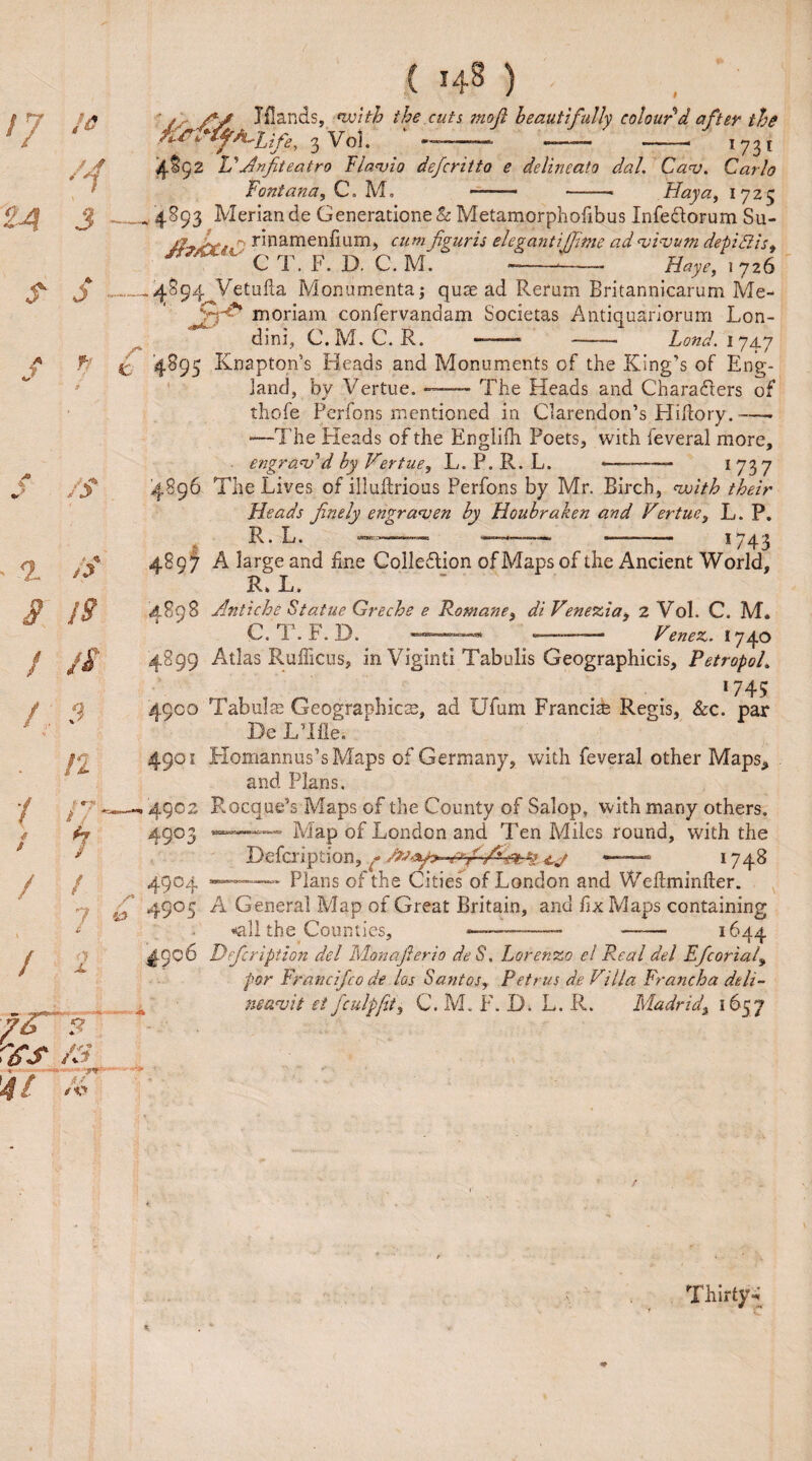 Jflands, with the cuts mojl beautifully colour d after the ^f^-hife, 3 Voh *■*-’——■ -—— -- 1 73 t f%Cj2 Id An fit eatro Flavio defcritto e delineate dal. Ca<v. Carlo Fontana, C. M. -■ -- Hay a, 1725 4893 Meriande Generatione& Metamorphofibus Infectorum Su- /f, jL. rinamenf um, cumfiguris elegantijfime ad vivum depiBis, ' C T. F. D. C. M. ---- Haye, 1 726 /j.Sg4^Vetufla Monumental qus ad Rerum Britannicarum Me- moriam confervandam Societas Antiquariorum Lon- Vl - dim, G.M.C.R. Land. 1 74.7 '4895 Knapton’s Heads and Monuments of the King’s of Eng¬ land, by Vertue. — The Heads and Characters of thofe Perfons mentioned in Clarendon’s Hiftory.—- —The Heads of the Englifh Poets, with feveral more, . engravdd by Vertue, L. P. R. L. .- —- 1737 4896 The Lives of illuftrious Perfons by Mr. Birch, with their Heads finely engraven by Houbraken and Vertue, L. P. R.L. —— ~ -- 1743 4807 A large and fine Collection of Maps of the Ancient World, R. L. 4898 Av.tiche Statue Greche e Romanei di Venezia i 2 Vol. C. M. C. T. F. D. ■—>-—- —- Venez. 1740 4899 Atlas Rufficus, in Viginti Tabulis Geographicis, PetropoL *745 4900 Tab ills Geographies, ad Ufum Francis Regis, Sec. par De LTfle. 4901 Homannus’sMaps of Germany, with feveral other Maps* and Plans. 4902 Rocque’s Maps of the County of Salop, with many others. 4903 «—- Map of London and Ten Miles round, with the Defcription, *■—— 1748 4904 «-— — Plans of the Cities of London and Weftminller. 4905 A General Map of Great Britain, and fix Maps containing tall the Counties, ——-- —— 1644 ^906 Defcription del Monafierio deS. Lorenzo el Real del Efcoriat, for Franc ife 0 de los Sant os, Petrus de Villa Francha deli-