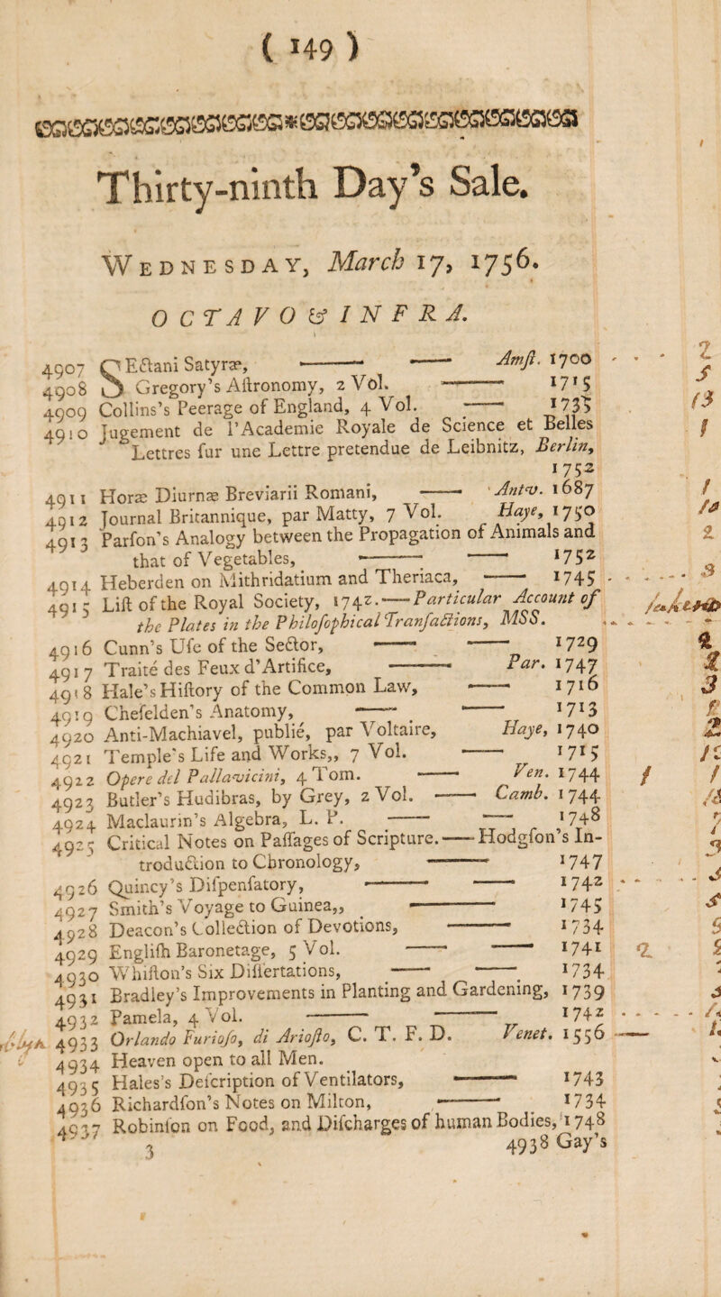 Thirty-ninth Day’s Sale. Wednesday, March 17, 1756. O C T A VO V IN F RJ. 4907 4908 49°9 4910 Amfi. 1700 171$ 173^ 4911 4912 4913 49*4 491 5 4916 4917 49<8 4919 4920 4921 4922 4923 4924 4925 4926 4927 4928 4929 493° 4931 4932 (A 493 3 4934 4935 4936 4S37 Q E&ani Satyra?, --“ O Gregory’s Aftronomy, 2 Vol. Collins’s Peerage of England, 4 Vol. , Tugement de l’Academie Royale de Science et Belles Lettres fur une Lettre pretendue de Leibnitz, Berlin, 1752 Horse Diurnas Breviarii Romani, -• Antv. 1687 Journal Bricannique, par Matty, 7 VoL Baye, iy$o Parfon’s Analogy between the Propagation of Animals and that of Vegetables, —-* 1 *752 Heberden on Mithridatium and Theriaca, -- 174? Lift of the Royal Society, 1742.-Particular Account of the Plates in the Philofophical AranfaSiions, MSS. Cunn’s Ufe of the Senior, —— 1729 Traite des Feux d’Artifice, ——— Far. 1747 1716 *7*3 Haye, 17 40 1 71 > Fen. 1744 Camb. 1 744 — 1748 Hale’s Hiftory of the Common Law, Chefelden’s Anatomy, ^ —- Anti-Machiavel, publie, par Voltaire, Temple's Life and Works,, 7 Vol. Opere del Pallanjicini, 4 Tom. * * Butler’s Hudibras, by Grey, 2 Vol. —— Maclaurin’s Algebra, L. P. - Critical Notes on Paffages of Scripture.—- Hodgfon s In- *747 1742 *745 1734 1741 *734 *739 1742 trodu&ion to Chronology, 01111107’ s Difpenfatory, Smith’s Voyage to Guinea Deacon’s Collection of Devotions,  Englifh Baronetage, 5 V ol. * Whifton’s Six Dift'ertations, —— ~—, Bradiey’s Improvements in Planting and Gardening, Pamela, 4 Vol. ~ * ■ - Orlando Puriojo, di ArioJlo> C. T. F. D. / enet. I 55^* Heaven open to all Men. Hales’s Defcription of Ventilators, Richardfon’s Notes on Milton, 1743 1734 RviCiidl UlUH O *****». ^ » Robinfon on Food, and Difcharges of human Bodies, 17+8 , 4938 Gay’s