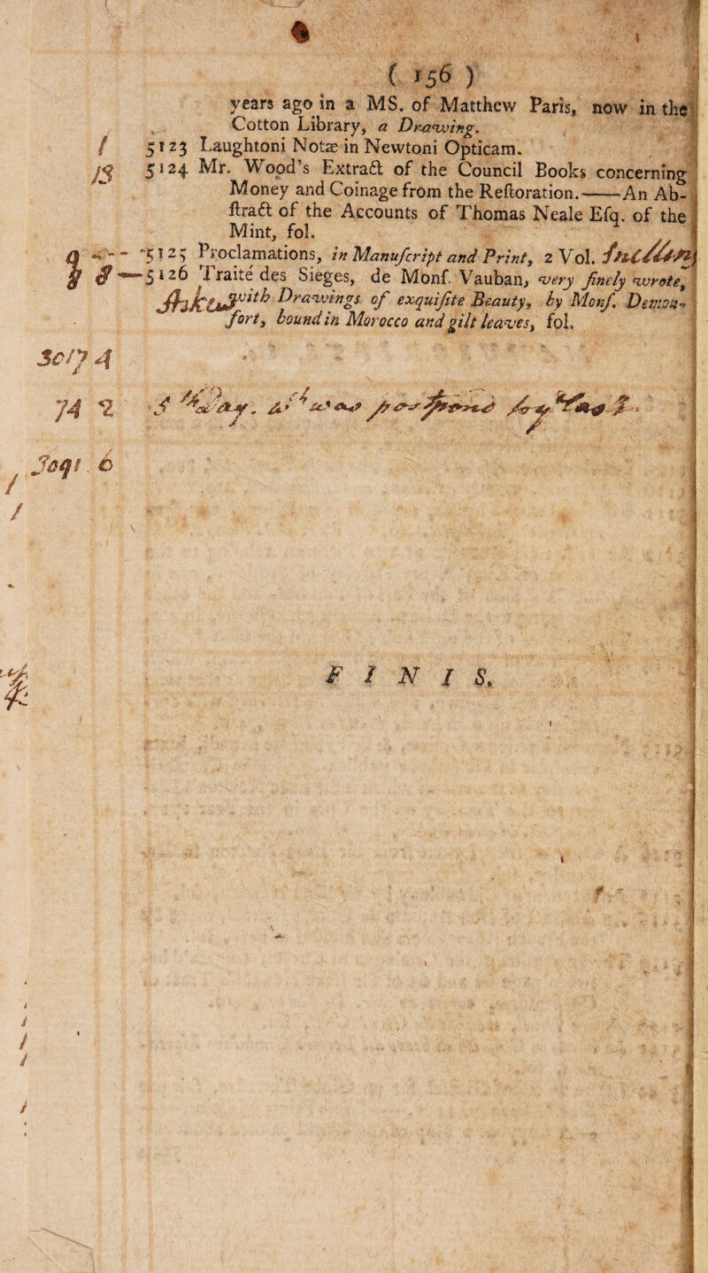 fl / 13 / / h 3 Sen 4 74 2 Jaqt. o ( *5^ ) years ago in a MS. of Matthew Paris, now in the Cotton Library, a Drawing. 5123 Laughtoni Notze in Newtoni Opticara. 5 12$. Mr. W ood s Extract of the Council Books concerning Money and Coinage from the Reftoration.-An Ab- fh*a& of the Accounts of Thomas Neale Efq. of the Mint, fol. *1 -512; Proclamations, in Manufcript and Print, 2 Vol *^izb I rane des Sieges, de Monf . Vauban, very finely wrote, Jhkl»?vith ^drawings °f exquifite Beauty, by Monf. Demon* fort, bound in Morocco and gilt leaves, fob * uS a*? ^ ^ %