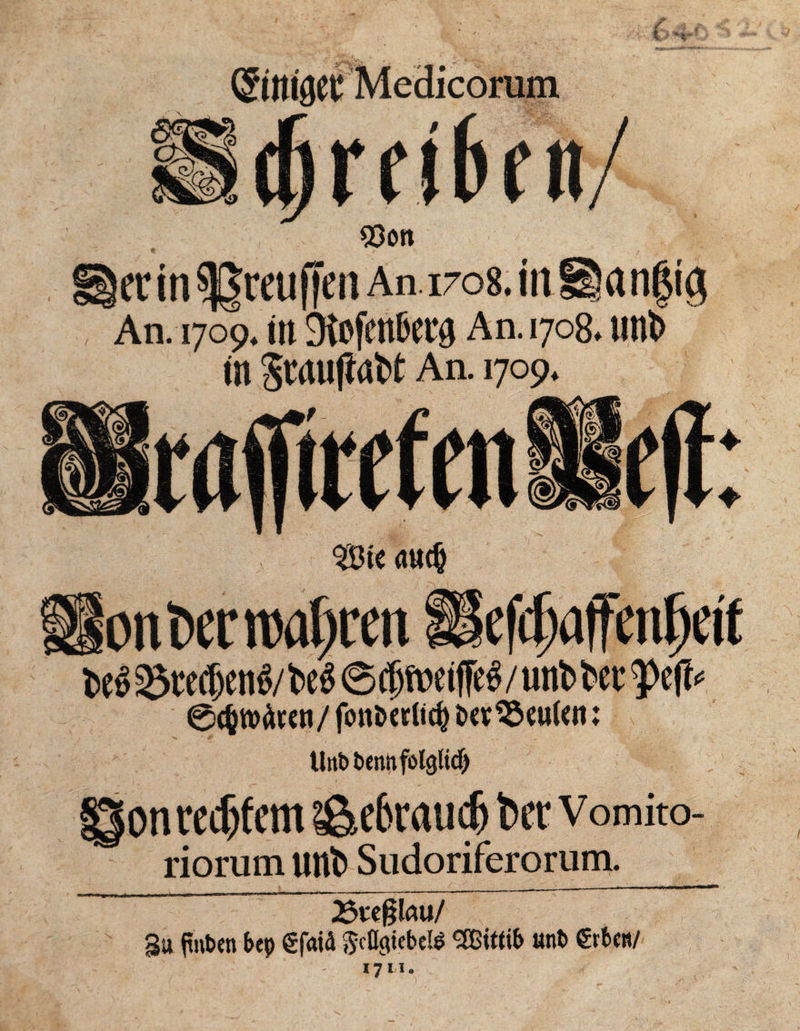 / 4 , (Stttlöei Medicorum n / 93on ecin^rcuficn An. 1708. in üianfjig An. 1709. in 3\pfmt'ccg An. 1708. mit in Swufinbt An. 1709. <mc§ ottlw wahren IlefcljajTenljdt t>e^ 93te<®en^/iffe# / uitb t>er tytp 0(§tt)Ätcn/fottöccli^ t»cv^cu(cn: tlttbbennfolgfid) on reifem ä&ebraudj kr v omito- riorum uttö Sudoriferorum. 2$w§lau/ Su ftnbrn bep gfaid $cD<itebe& Wittib unt> €tbcti/ 17 LI.