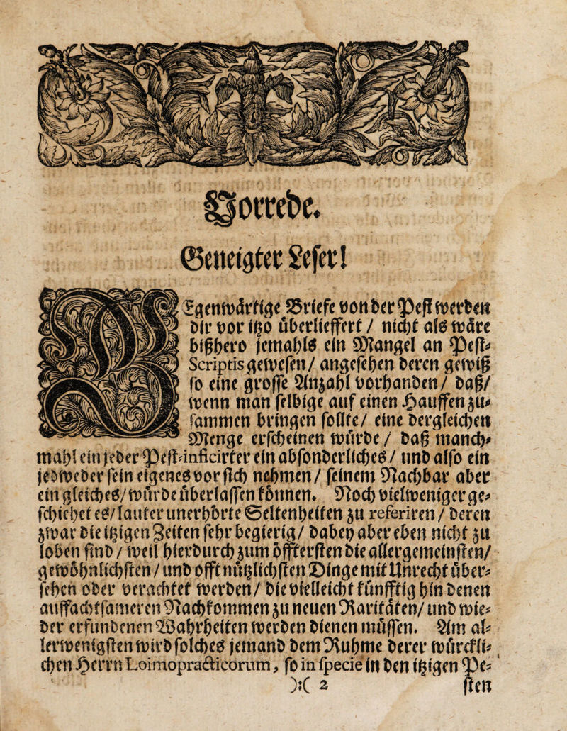 ®eneig£ec Jefcc! Sijentvdrfi'gc SJrfefe «on betreff werben Dir mv I^o öbediejferf / nid)t afd trdrc bigbero jemabfe ein ÜKangel an rpef!* Scriptfsgewefen/ angefeben Deren gewig fo eine greife Sinjabl rorbanben/ Dag/ trenn man felbige auf einen Jftauffenju* fanimen Dringen faßte/ eine DergfeicDe« SOTenge erfebeinen wfirbe / Dag man# mahl ein jeDer^elWnficirter ein abfanberliebed/ tmDalfo ein jeDWeber fein eigenerer fiel) nehmen / feinem Machbar aber emgleideö/mfirDei'iberlaffenfbnnem STfacbrielwenigcrge* fd>iet>cf cd/ lauter unerbbrte ©eltenbeiten 5« referiren/Deren 5War Diesigen Seiten febr begierig/ Dabei) aber eben nicht $u loben ftnD/weil bierburdtjumbffterfienbieaßergemeinflen/ gewbbnNdgen/unb offtnfihlid)|ten!t>frtgemit Unrecht t'iber* feben ober verachtet werben/ bieüfeßeiebt funfftig bin Denen auffacbtfameren ^aebfommen ju neuen Paritäten/ unD wie* Der erfiinbencn Wahrheiten werben Dienen möffen. 2lm al* lerwenigften wirb falcbed jemanD bemDUibme Derer wiircfli* eben J£>errn Loimoprafticomm, foinipecie in Den teigen *pe= X 2 1 jten