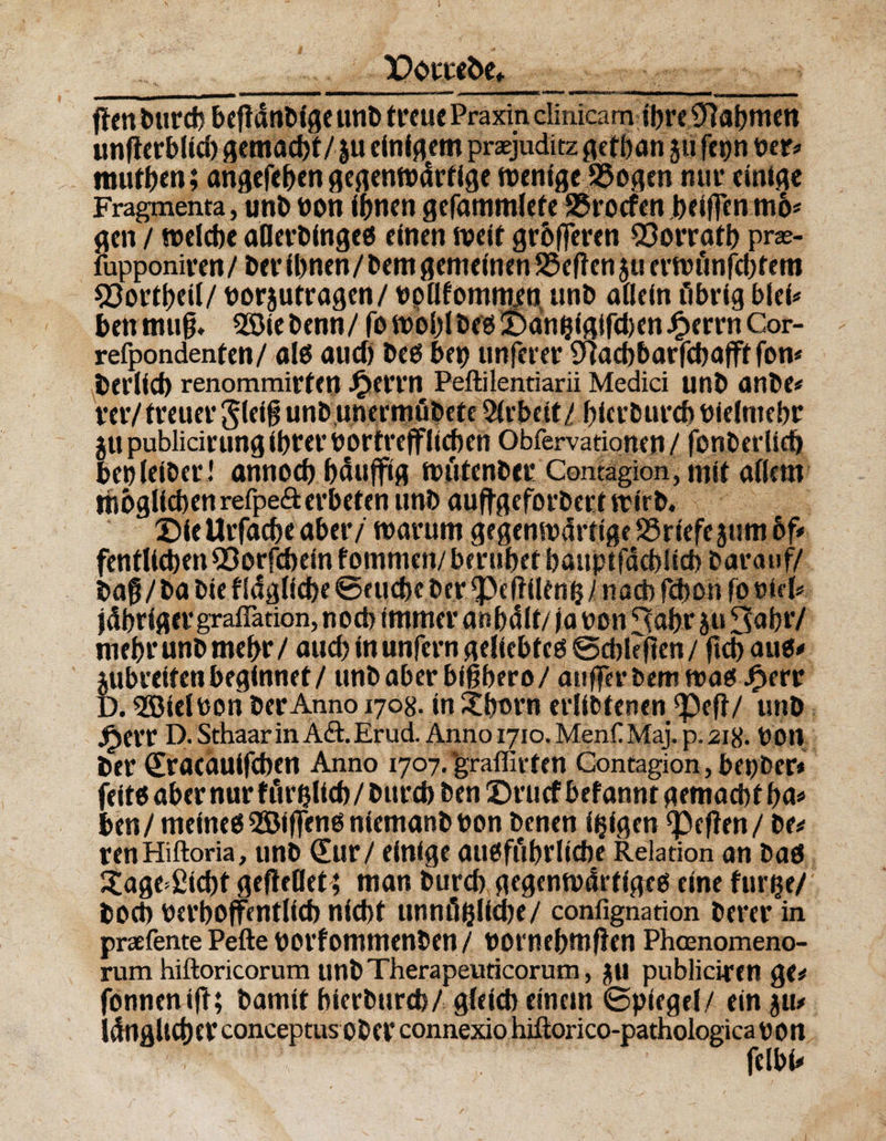 Porreöe» ber# muffen; angefeben gegenwärtige wenige SSogen nur einige Fragmenta, unb bon ihnen gefammlefe 95rocfen beiftenmo* gen / welche afletbinge« einen weit gehören ^orratb pras- fupponiren/ber ihnen/bern gemeinen SSeftenjuerwünfcbtem 93ortbeil/ borjutragen/ bpHfommen unb allein übrig blei* betrmujj. SSiebenn/ fowoblbe«!Dänhfgifd)en£errhCor- refpondenten/ al« and) bco bep nnferer $acbharfchafft fon* herlich renommirten J^errn Peftilentiarii Medici unb anbe# mV treuer §leig unb unermöbete Arbeit / hier burch bielmebr ju publicirung ihf er Dortreff liehen Obfervationen / fonberlieh benleiber ! annoch bäuffig wütenber Comagion, mit allem möglichen refpeft erbeten unb aufjgeforbert wirb« Die Urfache aber/ warum gegenwärtige 25riefe jum 6f« fentltchenQ3orfcheinfommen/beruhet haupifdchlichbarauf/ bag/ba bie f Idgliche ©euche ber ^eftilenh / nad) fchon fo »b'1# jdhriger graflation, noch immer anhdlt/ ja non ^ahr ju 3abr/ mehr unb mehr / aud) in unfern geliebte«©d)t?flen/ ficbau«* jubreifen beginnet / unb aber bißbero/ aufferbemwa« £err D. SÖielbon berAnno 1708. in Xbtn'n erlibtenen ^ef}/ unb jp>err D. Sthaar in A&amp;.Erud. Anno 1710. MenCMaj. p. 218. bOU ber Sracautfcben Anno 1707.'graflirten Gontagion, bepber* feit6abernurfürhltch/burchben©ru(fbefanntgemad)th^ hen/ meine« 2Öif|en« niemanb bon benen feigen Reffen / be# tenHiftoria, unb Sur / einige ausführliche Relation an ba« £age*ßicht gefieOet; man burch gegenwärtige« eine furge/ hoch berhoffentlich nicht unnüfcliche/ confignation berer in praefente Pefte borfommenben / bornehmften Phcenomeno- rum hiftoricorum unbTherapeuticorum, £U publiciren ge# fonnenift; bamit hierburd)/gleid) einem ©piegel/ ein ju# ldngltchct conceptus ober connexio hiftorico-pathologica bon fclbi#
