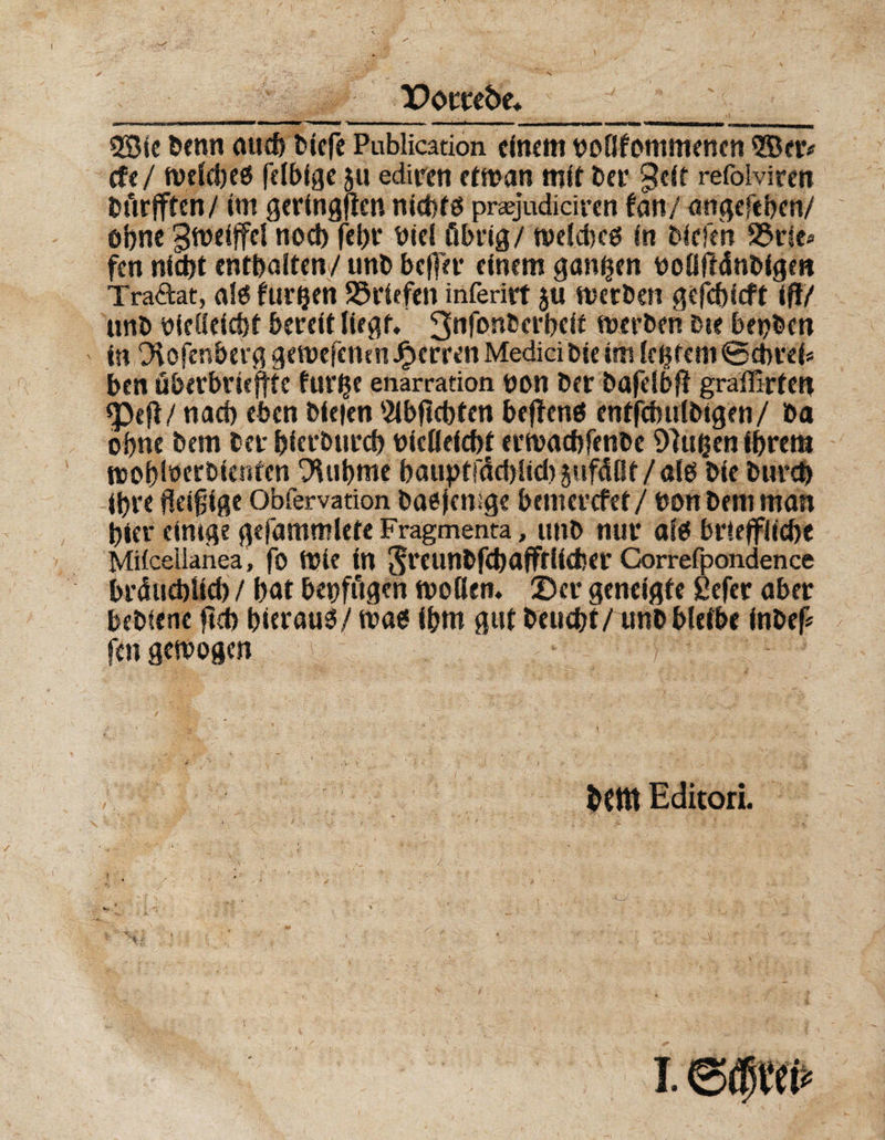 Dorte&amp;e. ' II— I '..■■■ wn IM Ml ~l— ■. II— ■■—4 I !■ —I ■ IM iiii II — i I I II ^rnrnmmm namtHrrnmtmmammmmmm 3S3ic benn aud) biefe Publication einem noOfommenen 2Ber* efe/ fvcictjcö fdbfge 51t ediren etwan mit bet* Seit refciviren bftrjften/ im geringen nict>fö pnejudiciren tan/ angeftben/ ohne gweiffd nod) fel)t niel übrig/ welches in Edden 2$t1e* fen nid)t enthalten/unb befter einem ganzen noflftänbige« Traftat, als furijen Briefen inferirt 511 werben gefebieft if!/ unb nielleicbf bereit liegt. 3nf°n5cl’bdt werben Die bepben in O^ofenberg gewefenm Herren Medici bie im festem ©ebref* ben überbrieftte fur^e enarration non ber bajelbf? gralürten <Pefl/nach eben Dielen 5ibflcbten beffens enffcbulbigen/ ba ohne bem ber bierbureb nielleicbt erwaebfenbe 97ußen ihrem wob^erbtenten D'Uibme haupffdddid) jnfdOt / alö bie bureb ihre fleißige Obfervation basjenige bemerefet/ non bem man hier einige gefammlete Fragmenta, unb nur als btlefflicbe Mifcellanea, fo Wie in Srcunbfebafftlilber Gorrefpondence brüucbUcb / bat bepfügen wollen. Der geneigte ßefer aber bebienc ftd> hierauf/ was ihm gut beliebt/ unb bleibe inbef* ftn gewogen bCttt Editori.